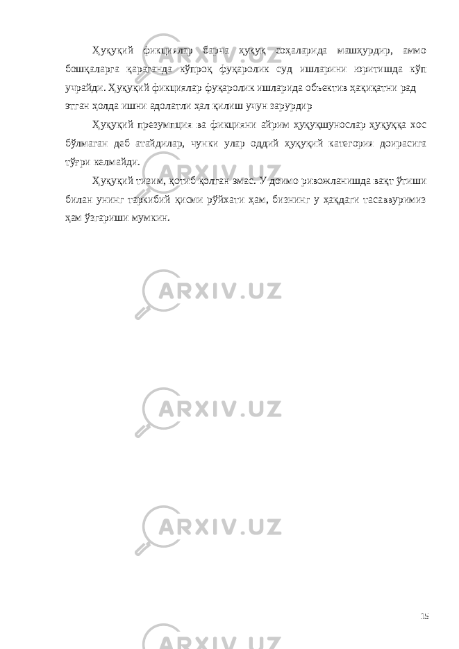 Ҳуқуқий фикциялар барча ҳуқуқ соҳаларида машҳурдир, аммо бошқаларга қараганда кўпроқ фуқаролик суд ишларини юритишда кўп учрайди. Ҳуқуқий фикциялар фуқаролик ишларида объектив ҳақиқатни рад этган ҳолда ишни адолатли ҳал қилиш учун зарурдир Ҳуқуқий презумпция ва фикцияни айрим ҳуқуқшунослар ҳуқуққа хос бўлмаган деб атайдилар, чунки улар оддий ҳуқуқий категория доирасига тўғри келмайди. Ҳуқуқий тизим, қотиб қолган эмас. У доимо ривожланишда вақт ўтиши билан унинг таркибий қисми рўйхати ҳам, бизнинг у ҳақдаги тасаввуримиз ҳам ўзгариши мумкин. 15 