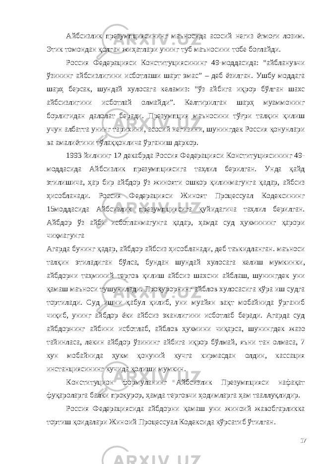 Айбсизлик презумпциясининг маъносида асосий негиз ётмоғи лозим. Этик томондан қолган жиҳатлари унинг туб маъносини тобе боғлайди. Россия Федерацияси Конституциясининг 49-моддасида: “айбланувчи ўзининг айбсизлигини исботлаши шарт эмас” – деб ёзилган. Ушбу моддага шарҳ берсак, шундай хулосага келамиз: “ўз айбига иқрор бўлган шахс айбсизлигини исботлай олмайди”. Келтирилган шарҳ муаммонинг борлигидан далолат беради. Презумпция маъносини тўғри талқин қилиш учун албатта унинг тарихини, асосий негизини, шунингдек Россия қонунлари ва амалиётини тўлаққонлича ўрганиш даркор. 1993 йилнинг 12 декабрда Россия Федерацияси Конституциясининг 49- моддасида Айбсизлик презумпциясига таҳлил берилган. Унда қайд этилишича, ҳар бир айбдор ўз жинояти ошкор қилинмагунга қадар, айбсиз ҳисобланади. Россия Федерацияси Жиноят Процессуал Кодексининг 15моддасида Айбсизлик презумпциясига қуйидагича таҳлил берилган. Айбдор ўз айби исботланмагунга қадар, ҳамда суд ҳукмининг қарори чиқмагунга Агарда бунинг қадар, айбдор айбсиз ҳисобланади, деб таъкидланган. маъноси талқин этиладиган бўлса, бундан шундай хулосага келиш мумкинки, айбдорни таҳминий тергов қилиш айбсиз шахсни айблаш, шунингдек уни қамаш маъноси тушунилади. Прокурорнинг айблов хулосасига кўра иш судга тортилади. Суд ишни қабул қилиб, уни муайян вақт мобайнида ўрганиб чиқиб, унинг айбдор ёки айбсиз эканлигини исботлаб беради. Агарда суд айбдорнинг айбини исботлаб, айблов ҳукмини чиқарса, шунингдек жазо тайинласа, лекин айбдор ўзининг айбига иқрор бўлмай, яъни тан олмаса, 7 кун мобайнида ҳукм қонуний кучга кирмасдан олдин, кассация инстанциясининг кучида қолиши мумкин. Конституцион формуланинг Айбсизлик Презумпцияси нафақат фуқароларга балки прокурор, ҳамда терговчи ҳодимларга ҳам тааллуқлидир. Россия Федерациясида айбдорни қамаш уни жиноий жавобгарликка тортиш қоидалари Жиноий Процессуал Кодексида кўрсатиб ўтилган. 17 