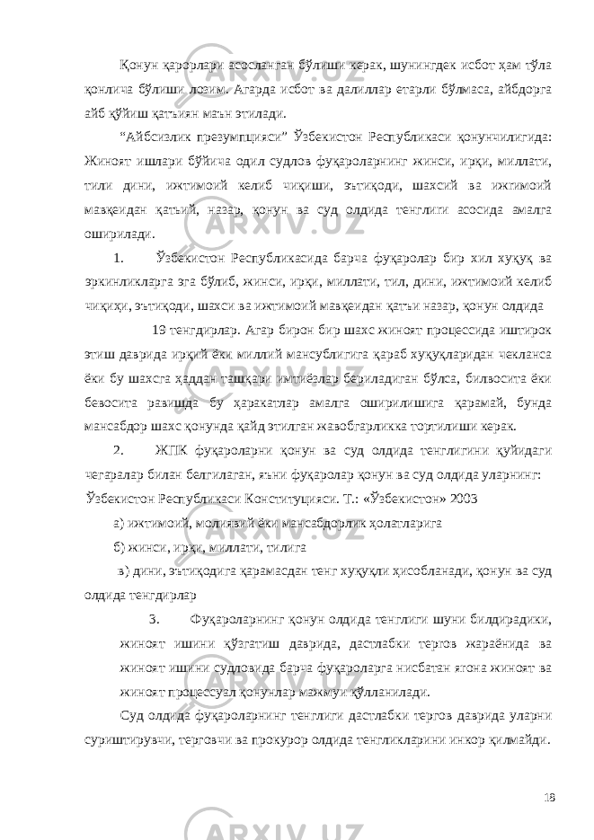 Қонун қарорлари асосланган бўлиши керак, шунингдек исбот ҳам тўла қонлича бўлиши лозим. Агарда исбот ва далиллар етарли бўлмаса, айбдорга айб қўйиш қатъиян маън этилади. “Айбсизлик презумпцияси” Ўзбекистон Республикаси қонунчилигида: Жиноят ишлари бўйича одил судлов фуқароларнинг жинси, ирқи, миллати, тили дини, ижтимоий келиб чиқиши, эътиқоди, шахсий ва ижrимоий мавқеидан қатьий, назар, қонун ва суд олдида тенглиrи асосида амалга оширилади. 1. Ўзбекистон Республикасида барча фуқаролар бир хил хуқуқ ва эркинликларга эга бўлиб, жинси, ирқи, миллати, тил, дини, ижтимоий келиб чиқиҳи, эътиқоди, шахси ва ижтимоий мавқеидан қатъи назар, қонун олдида 19 тенгдирлар. Агар бирон бир шахс жиноят процессида иштирок этиш даврида ирқий ёки миллий мансублигига қараб хуқуқлaридан чекланса ёки бу шахсга ҳаддан ташқари имтиёзлар бериладиган бўлса, билвосита ёки бевосита равишда бу ҳаракатлар амалга оширилишигa қарамай, бунда мансабдор шахс қонунда қайд этилган жавобгарликка тортилиши керак. 2. ЖПК фуқароларни қонун ва суд олдида тенглигини қуйидаги чегаралар билан белгилаган, яъни фуқаролар қонун вa суд олдида уларнинг: Ўзбекистон Республикаси Конституцияси. Т.: «Ўзбекистон» 2003 а) ижтимоий, молиявий ёки мансабдорлик ҳолатларига б) жинси, ирқи, миллати, тилига в) дини, эътиқодига қарамасдан тенг хуқуқли ҳисобланади, қонун ва суд олдида тенгдирлар 3. Фуқароларнинг қонун олдида тенглиги шуни билдирадики, жиноят ишини қўзгатиш даврида, дастлабки терroв жараёнида ва жиноят ишини судловида барча фуқароларга нисбатан яroна жиноят ва жиноят процессуал қонунлар мажмуи қўлланилади. Суд олдида фуқароларнинг тенглиги дастлабки тергов даврида уларни суриштирувчи, терговчи ва прокурор олдида тенгликларини инкор қилмайди. 18 