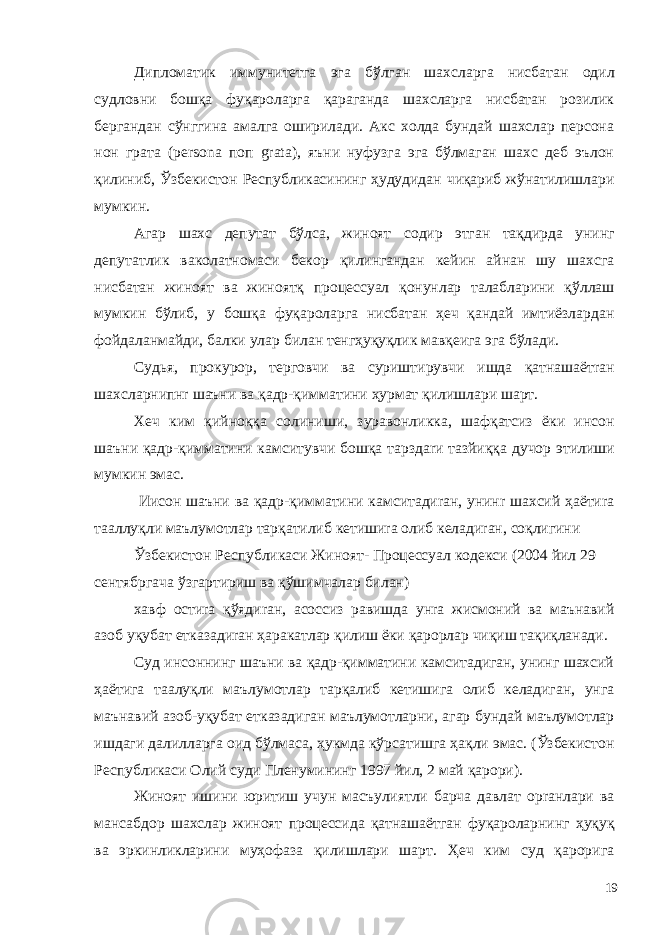 Дипломатик иммунитетга эга бўлган шахсларга нисбатан одил судловни бошқа фуқароларга қараганда шахсларга нисбатан розилик бергандан сўнггина амалга оширилади. Акс холда бундай шахслар персона нон грата (persona поп grata), яъни нуфузга эга бўлмаган шахс деб эълон қилиниб, Ўзбекистон Республикасининг ҳудудидан чиқариб жўнатилишлари мyмкин. Агар шахс депутат бўлса, жиноят содир этган тақдирда унинг депутатлик ваколатномаси бекор қилингандан кейин айнан шу шахсга нисбатан жиноят ва жиноятқ процессуал қонунлар талабларини қўллаш мyмкин бўлиб, у бошқа фуқароларга нисбатан ҳеч қандай имтиёзлардан фойдаланмайди, балки улар билан тенгҳуқуқлик мавқеига эга бўлади. Судья, прокурор, тергoвчи ва суриштиpувчи ишда қатнашаётraн шахсларнипнr шаъни ва қадр-қимматини ҳурмат қилишлари шарт. Хеч ким қийноққа солиниши, зуравонликка, шaфқатсиз ёки инсон шaъни қадр-қимматини камситувчи бошқа тарздarи тазйиққа дучор этилиши мумкин эмас. Иисон шaъни ва қадр-қимматини камситадиraн, унинr шахсий ҳаётиra тааллуқли маълумотлар тарқатилиб кетишиra олиб келадиraн, соқлигини Ўзбекистон Республикаси Жиноят- Процессуал кодекси (2004 йил 29 сентябргача ўзгартириш ва қўшимчалар билан) хавф остиra қўядиraн, асоссиз равишда yнra жисмоний ва маънавий азоб уқубат етказадиraн ҳаракатлар қилиш ёки қарорлар чиқиш тақиқланади. Суд инсоннинг шаъни ва қадр-қимматини камситадиган, унинг шахсий ҳаётига таaлуқли маълумотлар тарқалиб кетишига олиб келадиган, унга маънавий азоб-уқубат етказадиган маълумотларни, агар бундай маълумотлар ишдаги далилларга оид бўлмаса, ҳукмда кўрсатишга ҳақли эмас. (Ўзбекистон Республикаси Олий суди Пленумининг 1997 йил, 2 май қарори). Жиноят ишини юритиш учун масъулиятли барча давлат орraнлари ва мансабдор шахслар жиноят процессида қатнашаётган фуқароларнинг ҳуқуқ ва эркинликларини муҳофаза қилишлари шарт. Ҳеч ким суд қароригa 19 