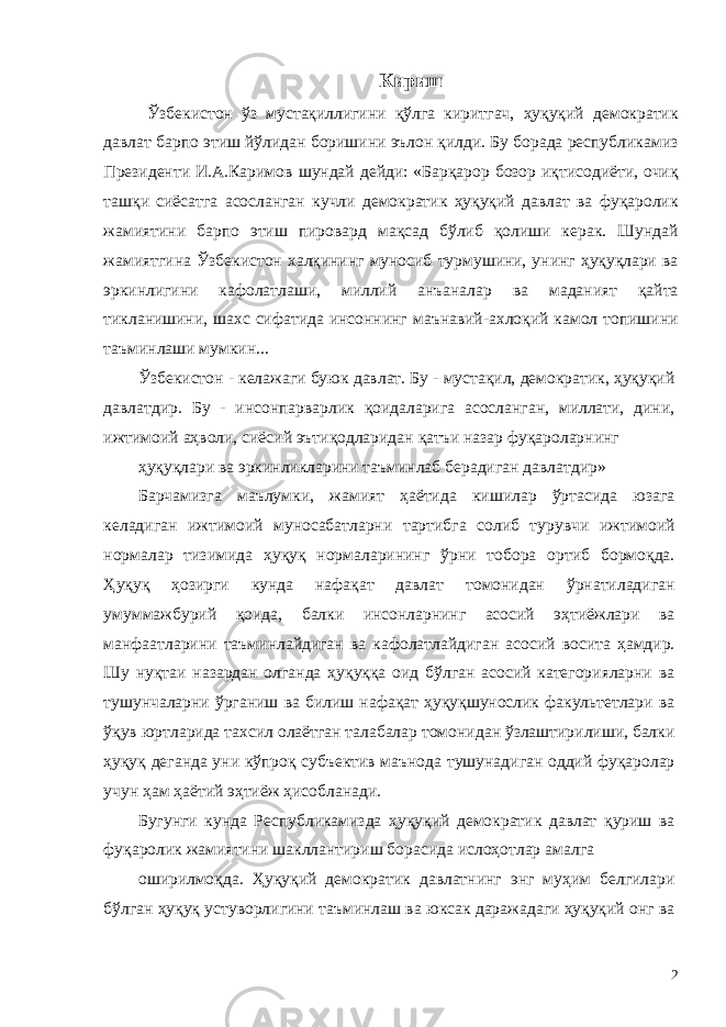 Кириш Ўзбекистон ўз мустақиллигини қўлга киритгач, ҳуқуқий демократик давлат барпо этиш йўлидан боришини эълон қилди. Бу борада республикамиз Президенти И.А.Каримов шундай дейди: «Барқарор бозор иқтисодиёти, очиқ ташқи сиёсатга асосланган кучли демократик ҳуқуқий давлат ва фуқаролик жамиятини барпо этиш пировард мақсад бўлиб қолиши керак. Шундай жамиятгина Ўзбекистон халқининг муносиб турмушини, унинг ҳуқуқлари ва эркинлигини кафолатлаши, миллий анъаналар ва маданият қайта тикланишини, шахс сифатида инсоннинг маънавий-ахлоқий камол топишини таъминлаши мумкин... Ўзбекистон - келажаги буюк давлат. Бу - мустақил, демократик, ҳуқуқий давлатдир. Бу - инсонпарварлик қоидаларига асосланган, миллати, дини, ижтимоий аҳволи, сиёсий эътиқодларидан қатъи назар фуқароларнинг ҳуқуқлари ва эркинликларини таъминлаб берадиган давлатдир» Барчамизга маълумки, жамият ҳаётида кишилар ўртасида юзага келадиган ижтимоий муносабатларни тартибга солиб турувчи ижтимоий нормалар тизимида ҳуқуқ нормаларининг ўрни тобора ортиб бормоқда. Ҳуқуқ ҳозирги кунда нафақат давлат томонидан ўрнатиладиган умуммажбурий қоида, балки инсонларнинг асосий эҳтиёжлари ва манфаатларини таъминлайдиган ва кафолатлайдиган асосий восита ҳамдир. Шу нуқтаи назардан олганда ҳуқуққа оид бўлган асосий категорияларни ва тушунчаларни ўрганиш ва билиш нафақат ҳуқуқшунослик факультетлари ва ўқув юртларида тахсил олаётган талабалар томонидан ўзлаштирилиши, балки ҳуқуқ деганда уни кўпроқ субъектив маънода тушунадиган оддий фуқаролар учун ҳам ҳаётий эҳтиёж ҳисобланади. Бугунги кунда Республикамизда ҳуқуқий демократик давлат қуриш ва фуқаролик жамиятини шакллантириш борасида ислоҳотлар амалга оширилмоқда. Ҳуқуқий демократик давлатнинг энг муҳим белгилари бўлган ҳуқуқ устуворлигини таъминлаш ва юксак даражадаги ҳуқуқий онг ва 2 