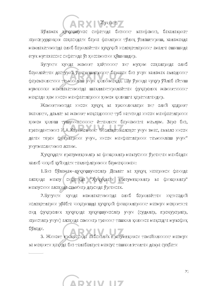 Хулоса Бўлажак ҳуқуқшунос сифатида бизнинг вазифамиз, бакалавриат юриспруденция соҳасидаги барча фанларни тўлиқ ўзлаштириш, келажакда мамлакатимизда олиб борилаётган ҳуқуқий ислоҳотларнинг амалга ошишида етук мутахассис сифатида ўз ҳиссамизни қўшишдир. Бугунги кунда жамият ҳаётининг энг муҳим соҳаларида олиб борилаётган дастурий ўзгаришларнинг барчаси биз учун келажак авлоднинг фаровонлигини таъминлаш учун қилинмоқда. Шу ўринда чуқур ўйлаб айтиш мумкинки мамлакатимизда шакллантирилаётган фуқаролик жамиятининг мақсади ҳам инсон манфаатларини ҳимоя қилишга қаратилгандир. Жамиятимизда инсон ҳуқуқ ва эркинликлари энг олий қадрият эканлиги, давлат ва жамият мақсадининг туб негизида инсон манфаатларини ҳимоя қилиш тушунчасининг ётганлиги барчамизга маълум. Зеро биз, президентимиз И.А.Каримовнинг “Ислоҳот ислоҳот учун эмас, аввало инсон деган теран фикрларини учун, инсон манфаатларини таъминлаш учун” унутмаслигимиз лозим. Ҳуқуқдаги презумпциялар ва фикциялар мавзусини ўрганган манбадан келиб чиқиб қуйидаги таклифларимни бермоқчиман: 1.Биз бўлажак ҳуқуқшунослар Давлат ва ҳуқуқ назарияси фанида алоҳида мавзу сифатида “Ҳуқуқдаги презумпциялар ва фикциялар” мавзусини алоҳида семинар дарсида ўргансак. 2.Бугунги кунда мамлакатимизда олиб борилаётган иқтисодий ислоҳотларни рўёбга чиқаришда ҳуқуқий фикцияларнинг мазмун моҳиятига оид фуқаролик ҳуқуқида ҳуқуқшунослар учун (судялар, прокурорлар, юристлар учун) алоҳида семинар тренинг ташкил қилинса мақсадга мувофиқ бўлади. 3. Жиноят процессида айбсизлик презумпцияси тамойилининг мазмун ва моҳияти ҳақида биз талабаларга махсус ташкил этилган давра суҳбати 21 