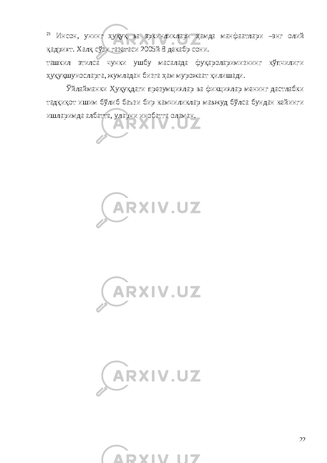 21 Инсон, унинг ҳуқуқ ва эркинликлари ҳамда манфаатлари –энг олий қадрият. Халқ сўзи газетаси 2005й 8 декабр сони. ташкил этилса чунки ушбу масалада фуқароларимизнинг кўпчилиги ҳуқуқшуносларга, жумладан бизга ҳам мурожаат қилишади. Ўйлайманки Ҳуқуқдаги презумциялар ва фикциялар менинг дастлабки тадқиқот ишим бўлиб баъзи бир камчиликлар мавжуд бўлса бундан кейинги ишларимда албатта, уларни инобатга оламан. 22 