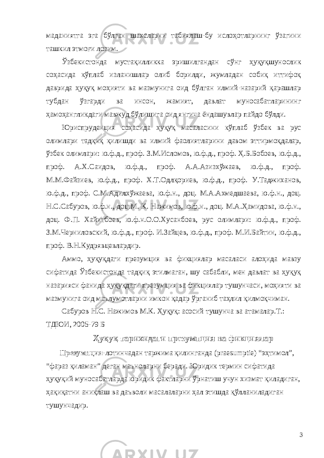 маданиятга эга бўлган шахсларни табиялаш-бу ислоҳотларнинг ўзагини ташкил этмоғи лозим. Ўзбекистонда мустақилликка эришилгандан сўнг ҳуқуқшунослик соҳасида кўплаб изланишлар олиб борилди, жумладан собиқ иттифоқ даврида ҳуқуқ моҳияти ва мазмунига оид бўлган илмий-назарий қарашлар тубдан ўзгарди ва инсон, жамият, давлат муносабатларининг ҳамоҳангликдаги мавжуд бўлишига оид янгича ёндашувлар пайдо бўлди. Юриспруденция соҳасида ҳуқуқ масаласини кўплаб ўзбек ва рус олимлари тадқиқ қилишди ва илмий фаолиятларини давом эттирмоқдалар, ўзбек олимлари: ю.ф.д., проф. З.М.Исломов, ю.ф.д., проф. Ҳ.Б.Бобоев, ю.ф.д., проф. А.Х.Саидов, ю.ф.д., проф. А.А.Азизхўжаев, ю.ф.д., проф. М.М.Файзиев, ю.ф.д., проф. Х.Т.Одлқориев, ю.ф.д., проф. У.Таджиханов, ю.ф.д., проф. С.М.Адилхўжаева, ю.ф.н., доц. М.А.Ахмедшаева, ю.ф.н., доц. Н.С.Сабуров, ю.ф.н., доц.М. К. Нажимов, ю.ф.н., доц. М.А.Ҳамидова, ю.ф.н., доц. Ф.П. Хайитбоев, ю.ф.н.О.О.Хусанбоев, рус олимлари: ю.ф.д., проф. З.М.Черниловский, ю.ф.д., проф. И.Зайцев, ю.ф.д., проф. М.И.Байтин, ю.ф.д., проф. В.Н.Кудрявцевлардир. Аммо, ҳуқуқдаги презумция ва фикциялар масаласи алоҳида мавзу сифатида Ўзбекистонда тадқиқ этилмаган, шу сабабли, мен давлат ва ҳуқуқ назарияси фанида ҳуқуқдаги презумция ва фикциялар тушунчаси, моҳияти ва мазмунига оид маълумотларни имкон қадар ўрганиб таҳлил қилмоқчиман. Сабуров Н.С. Нажимов М.К. Ҳуқуқ: асосий тушунча ва атамалар.Т.: ТДЮИ, 2005-79 Б Ҳуқуқ тарихидаги презумпция ва фикциялар Презумпция- лотинчадан таржима қилинганда (praesumptie) “эҳтимол”, “фараз қиламан” деган маъноларни беради. Юридик термин сифатида ҳуқуқий муносабатларда юридик фактларни ўрнатиш учун хизмат қиладиган, ҳақиқатни аниқлаш ва даъволи масалаларни ҳал этишда қўлланиладиган тушунчадир. 3 