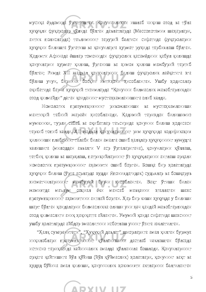 мусиқа ёрдамида ўргатишган. Қонунчиликни ишлаб чиқиш озод ва тўла ҳуқуқли фуқаролар қўлида бўлган давлатларда (Мессопотамия шаҳарлари, антик полисларда) таълимнинг зарурий белгиси сифатида фуқароларни ҳуқуқни билишга ўргатиш ва қонунларга ҳурмат руҳида тарбиялаш бўлган. Қадимги Афинада ёшлар томонидан фуқаролик қасамёдини қабул қилишда қонунларни ҳурмат қилиш, ўрганиш ва ҳимоя қилиш мажбурий тартиб бўлган; Римда XII жадвал қонунларини билиш фуқаролик лаёқатига эга бўлиш учун, биринчи босқич имтиҳони ҳисобланган. Ушбу ҳодисалар оқибатида барча ҳуқуқий тизимларда “Қонунни билмаслик жавобгарликдан озод қилмайди” деган қоиданинг мустаҳкамланишига олиб келди. Номологик презумпциянинг ривожланиши ва мустаҳкамланиши мантиқий табиий жараён ҳисобланади. Қадимий тарихдан билишимиз мумкинки, турли сабаб ва оқибатлар таъсирида қонунни билиш ҳодисаси таркиб топиб келди. XII жадвал қонунларининг рим ҳуқуқида кодификация қилиниши плебснинг талаби билан амалга ошиб ҳалқлар ҳуқуқининг вужудга келишига (милоддан аввалги V аср ўрталаригача), қонунларни қўллаш, татбиқ қилиш ва шарҳлаш, патрицийларнинг ўз ҳуқуқларини англаш орқали номологик презумциянинг аҳамияти ошиб борган. Бошқа бир ҳолатларда ҳуқуқни билиш (ўрта асрларда худди Япониядагидек) судьялар ва бошқарув хизматчиларининг мажбурий бурчи ҳисобланган. Вақт ўтиши билан жамиятда маълум социал ёки мансаб мавқеини эгаллаган шахс презумпциянинг аҳамиятини англай борган. Ҳар бир киши ҳуқуқда у билиши шарт бўлган қоидаларни билмасликка олиши уни ҳеч қандай жавобгарликдан озод қилмаслиги аниқ ҳақиқатга айланган. Умумий қоида сифатида шахснинг ушбу ҳолатларда айбдор эмаслигини исботлаш унинг ўзига юклатилган. “Ҳалқ суверенитети”, “Ҳуқуқий давлат” шиорларига амал қилган буржуа инқилоблари презумпциянинг қўлланишини дастлаб чеклашган бўлсада истисно тариқасида кейинчалик амалда қўлланила бошлади. Қонунларнинг орқага қайтишига йўл қўйиш (йўл қўймаслик) ҳолатлари, қонунинг вақт ва ҳудуд бўйича амал қилиши, қонунчилик ҳокимияти актларини белгиланган 5 