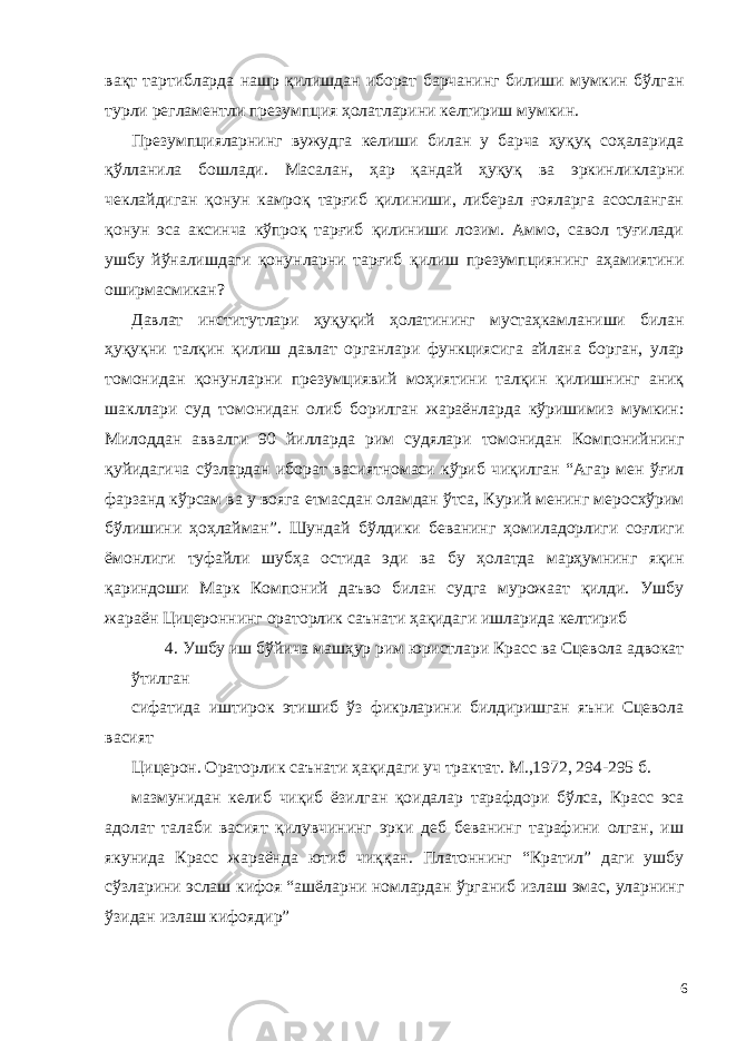 вақт тартибларда нашр қилишдан иборат барчанинг билиши мумкин бўлган турли регламентли презумпция ҳолатларини келтириш мумкин. Презумпцияларнинг вужудга келиши билан у барча ҳуқуқ соҳаларида қўлланила бошлади. Масалан, ҳар қандай ҳуқуқ ва эркинликларни чеклайдиган қонун камроқ тарғиб қилиниши, либерал ғояларга асосланган қонун эса аксинча кўпроқ тарғиб қилиниши лозим. Аммо, савол туғилади ушбу йўналишдаги қонунларни тарғиб қилиш презумпциянинг аҳамиятини оширмасмикан? Давлат институтлари ҳуқуқий ҳолатининг мустаҳкамланиши билан ҳуқуқни талқин қилиш давлат органлари функциясига айлана борган, улар томонидан қонунларни презумциявий моҳиятини талқин қилишнинг аниқ шакллари суд томонидан олиб борилган жараёнларда кўришимиз мумкин: Милоддан аввалги 90 йилларда рим судялари томонидан Компонийнинг қуйидагича сўзлардан иборат васиятномаси кўриб чиқилган “Агар мен ўғил фарзанд кўрсам ва у вояга етмасдан оламдан ўтса, Курий менинг меросхўрим бўлишини ҳоҳлайман”. Шундай бўлдики беванинг ҳомиладорлиги соғлиги ёмонлиги туфайли шубҳа остида эди ва бу ҳолатда марҳумнинг яқин қариндоши Марк Компоний даъво билан судга мурожаат қилди. Ушбу жараён Цицероннинг ораторлик саънати ҳақидаги ишларида келтириб 4. Ушбу иш бўйича машҳур рим юристлари Красс ва Сцевола адвокат ўтилган сифатида иштирок этишиб ўз фикрларини билдиришган яъни Сцевола васият Цицерон. Ораторлик саънати ҳақидаги уч трактат. М.,1972, 294-295 б. мазмунидан келиб чиқиб ёзилган қоидалар тарафдори бўлса, Красс эса адолат талаби васият қилувчининг эрки деб беванинг тарафини олган, иш якунида Красс жараёнда ютиб чиққан. Платоннинг “Кратил” даги ушбу сўзларини эслаш кифоя “ашёларни номлардан ўрганиб излаш эмас, уларнинг ўзидан излаш кифоядир” 6 