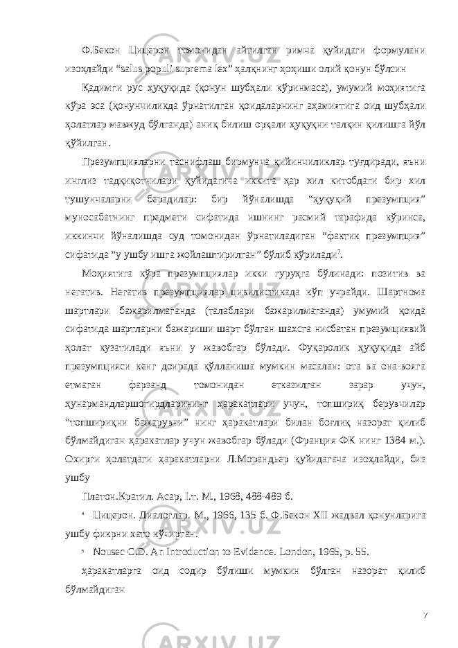 Ф.Бекон Цицерон томонидан айтилган римча қуйидаги формулани изоҳлайди “salus populi suprema lex” ҳалқнинг ҳоҳиши олий қонун бўлсин Қадимги рус ҳуқуқида (қонун шубҳали кўринмаса), умумий моҳиятига кўра эса (қонунчиликда ўрнатилган қоидаларнинг аҳамиятига оид шубҳали ҳолатлар мавжуд бўлганда) аниқ билиш орқали ҳуқуқни талқин қилишга йўл қўйилган. Презумпцияларни таснифлаш бирмунча қийинчиликлар туғдиради, яъни инглиз тадқиқотчилари қуйидагича иккита ҳар хил китобдаги бир хил тушунчаларни берадилар: бир йўналишда “ҳуқуқий презумпция” муносабатнинг предмети сифатида ишнинг расмий тарафида кўринса, иккинчи йўналишда суд томонидан ўрнатиладиган “фактик презумпция” сифатида “у ушбу ишга жойлаштирилган” бўлиб кўрилади 7 . Моҳиятига кўра презумпциялар икки гуруҳга бўлинади: позитив ва негатив. Негатив презумпциялар цивилистикада кўп учрайди. Шартнома шартлари бажарилмаганда (талаблари бажарилмаганда) умумий қоида сифатида шартларни бажариши шарт бўлган шахсга нисбатан презумциявий ҳолат кузатилади яъни у жавобгар бўлади. Фуқаролик ҳуқуқида айб презумпцияси кенг доирада қўлланиша мумкин масалан: ота ва она-вояга етмаган фарзанд томонидан етказилган зарар учун, ҳунармандларшогирдларининг ҳаракатлари учун, топшириқ берувчилар “топшириқни бажарувчи” нинг ҳаракатлари билан боғлиқ назорат қилиб бўлмайдиган ҳаракатлар учун жавобгар бўлади (Франция ФК нинг 1384 м.). Охирги ҳолатдаги ҳаракатларни Л.Морандьер қуйидагача изоҳлайди, биз ушбу Платон.Кратил. Асар, I.т. М., 1968, 488-489 б. 4 Цицерон. Диалоглар. М., 1966, 135 б. Ф.Бекон XII жадвал қонунларига ушбу фикрни хато кўчирган. 5 Nousec C.D. An Introduction to Evidence. London, 1965, p. 55. ҳаракатларга оид содир бўлиши мумкин бўлган назорат қилиб бўлмайдиган 7 