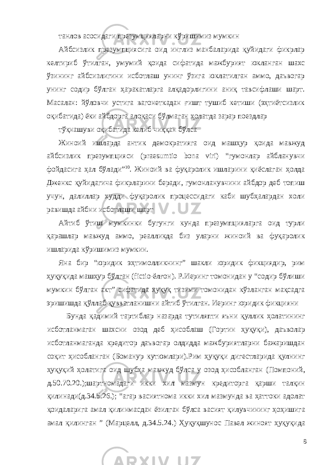 танлов асосидаги презумцияларни кўришимиз мумкин Айбсизлик презумпциясига оид инглиз манбаларида қуйидаги фикрлар келтириб ўтилган, умумий қоида сифатида мажбурият юкланган шахс ўзининг айбсизлигини исботлаш унинг ўзига юклатилган аммо, даъвогар унинг содир бўлган ҳаракатларга алқадорлигини аниқ тавсифлаши шарт. Масалан: йўловчи устига вагонеткадан ғишт тушиб кетиши (эҳтиётсизлик оқибатида) ёки айбдорга алоқаси бўлмаган ҳолатда зарар поездлар тўқнашуви оқибатида келиб чиққан бўлса Жиноий ишларда антик демократияга оид машҳур қоида мавжуд айбсизлик презумпцияси (praesumtio bona viri) “гумонлар айбланувчи фойдасига ҳал бўлади” 10 . Жиноий ва фуқаролик ишларини қиёслаган ҳолда Дженкс қуйидагича фикрларини беради, гумонланувчини айбдор деб топиш учун, далиллар худди фуқаролик процессидаги каби шубҳалардан холи равишда айбни исботлаши шарт Айтиб ўтиш мумкинки бугунги кунда презумпцияларга оид турли қарашлар мавжуд аммо, реалликда биз уларни жиноий ва фуқаролик ишларида кўришимиз мумкин. Яна бир “юридик эҳтимолликнинг” шакли юридик фикциядир, рим ҳуқуқида машҳур бўлган (fictio-ёлғон). Р.Иеринг томонидан у “содир бўлиши мумкин бўлган акт” сифатида ҳуқуқ тизими томонидан кўзланган мақсадга эришишда қўллаб қувватланишни айтиб ўтилган. Иеринг юридик фикцияни Бунда қадимий тартиблар назарда тутиляпти яъни қуллик ҳолатининг исботланмаган шахсни озод деб ҳисоблаш (Гортин ҳуқуқи), даъволар исботланмаганда кредитор даъвогар олдидда мажбуриятларни бажаришдан соқит ҳисобланган (Боманур кутюмлари).Рим ҳуқуқи дигестларида қулнинг ҳуқуқий ҳолатига оид шубҳа мавжуд бўлса у озод ҳисобланган (Помпоний, д.50.70.20.);шартномадаги икки хил мазмун кредиторга қарши талқин қилинади(д.34.5.26.); “агар васиятнома икки хил мазмунда ва ҳаттоки адолат қоидаларига амал қилинмасдан ёзилган бўлса васият қилувчининг ҳоҳишига амал қилинган ” (Марцелл, д.34.5.24.) Ҳуқуқшунос Павел жиноят ҳуқуқида 8 