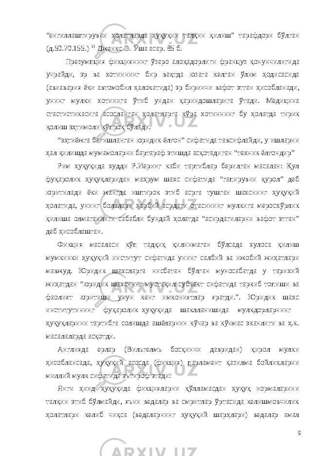 “енгиллаштирувчи ҳолатларда ҳуқуқни талқин қилиш” тарафдори бўлган (д.50.70.155.) 11 Дженкс Э. Ўша асар. 85 б. Презумпция фикциянинг ўзаро алоқадорлиги француз қонунчилигида учрайди, эр ва хотиннинг бир вақтда юзага келган ўлим ҳодисасида (авиавария ёки автомобил ҳалокатида) эр биринчи вафот этган ҳисобланади, унинг мулки хотинига ўтиб ундан қариндошларига ўтади. Медицина стастистикасига асосланган ҳолатларга кўра хотиннинг бу ҳолатда тирик қолиш эҳтимоли кўпроқ бўлади. “эҳтиёжга бағишланган юридик ёлғон” сифатида тавсифлайди, у ишларни ҳал қилишда мумамоларни бартараф этишда асқотадиган “техник ёлғондир” Рим ҳуқуқида худди Р.Иеринг каби тартиблар берилган масалан: Қул фуқаролик ҳуқуқларидан маҳрум шахс сифатида “гапирувчи қурол” деб юритилади ёки жангда иштирок этиб асрга тушган шахснинг ҳуқуқий ҳолатида, унинг болалари ҳарбий асрдаги отасининг мулкига меросхўрлик қилиша олмаганлиги сабабли бундай ҳолатда “асирдагиларни вафот этган” деб ҳисоблашган. Фикция масаласи кўп тадқиқ қилинмаган бўлсада хулоса қилиш мумкинки ҳуқуқий институт сифатида унинг салбий ва ижобий жиҳатлари мавжуд. Юридик шахсларга нисбатан бўлган муносабатда у тарихий жиҳатдан “юридик шахснинг мустақил субъект сифатида таркиб топиши ва фаолият юритиши учун кенг имкониятлар яратди.”. Юридик шахс институтининг фуқаролик ҳуқуқида шаклланишида мулкдорларнинг ҳуқуқларини тартибга солишда ашёларнин кўчар ва кўчмас эканлиги ва ҳ.к. масалаларда асқотди. Англияда ерлар (Вильгелмь босқинчи давридан) қирол мулки ҳисоблансада, ҳуқуқий асосда (фикция) парламент қазилма бойликларни миллий мулк сифатида эътироф этади. Янги ҳинд ҳуқуқида фикцияларни қўлламасдан ҳуқуқ нормаларини талқин этиб бўлмайди, яъни ведалар ва смритлар ўртасида келишмовчилик ҳолатлари келиб чиқса (ведаларнинг ҳуқуқий шарҳлари) ведалар амал 9 