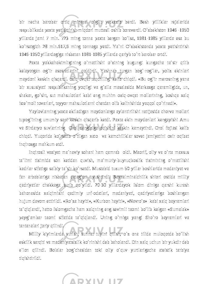 bir necha barobar ortiq mineral o`g`it yetkazib berdi. Besh yilliklar rejalarida respublikada paxta yetishtirish miqdori muttasil oshib boraverdi. O`zbekiston 1946 -1950 yillarda jami 7 mln. 723 ming tonna paxta bergan bo`lsa, 1981-1985 yillarda esa bu ko`rsatgich 28 mln.617,6 ming tonnaga yetdi. Ya`ni O`zbekistonda paxta yetishtirish 1946-1950 yillardagiga nisbatan 1981-1985 yillarda qariyb to`rt barobar ortdi. Paxta yakkahokimligining o`rnatilishi o`zining bugungi kungacha ta`sir qilib kelayotgan og`ir asosratlarini qoldirdi. Yashnab turgan bog`-rog`lar, poliz ekinlari maydoni keskin qisqardi. oziq-ovqat taqchilligi kelib chiqdi. «Bu og`ir merosning yana bir xususiyati respublikaning yoqilgi va g`alla masalasida Markazga qaramligida, un, shakar, go`sht, sut mahsulotlari kabi eng muhim oziq-ovqat mollarining, boshqa xalq iste`moli tovarlari, tayyor mahsulotlarni chetdan olib kelinishida yaqqol qo`rinadi». Yaylovlarning paxta ekiladigan maydonlarga aylantirilishi natijasida chorva mollari tuyog`ining umumiy soni keskin qisqarib ketdi. Paxta ekin maydonlari kengayishi Amu va Sirdaryo suvlarining Orol dengiziga oqishini keskin kamaytirdi. Orol fojiasi kelib chiqdi. Yuqorida ko`rsatib o`tilgan xato va kamchiliklar sovet jamiyatini oxir oqibat inqirozga mahkum etdi. Inqirozli vaziyat ma`naviy sohani ham qamrab oldi. Maorif, oliy va o`rta maxsus ta`limi tizimida son ketidan quvish, ma`muriy-buyruqbozlik tizimining o`rnatilishi kadrlar sifatiga salbiy ta`sir ko`rsatdi. Mustabid tuzum 50-yillar boshlarida madaniyat va fan arboblariga nisbatan qatag`on uyushtirdi. Baynalminalchilik shiori ostida milliy qadriyatlar chekkaga surib qo`yildi. 20-30 yillardayok Islom diniga qarshi kurash bahonasida xalqimizni qadimiy urf-odatlari, madaniyati, qadriyatlariga boshlangan hujum davom ettirildi. «Ro`za hayiti», «Kurbon hayiti», «Navro`z» kabi xalq bayramlari ta`qiqlandi, hatto Islomgacha ham xalqning eng sevimli taomi bo`lib kelgan «Sumalak» payg`ambar taomi sifatida ta`qiqlandi. Uning o`rniga yangi Sho`ro bayramlari va tantanalari joriy qilindi. Milliy kiyimlarda yurish, sunnat tuyini qilish, o`z ona tilida muloqotda bo`lish eskilik sarqiti va madaniyatsizlik ko`rinishi deb baholandi. Din xalq uchun bir yukdir deb e`lon qilindi. Bolalar bog`chasidan toki oliy o`quv yurtlarigacha ateistik tarbiya tiqishtirildi. 