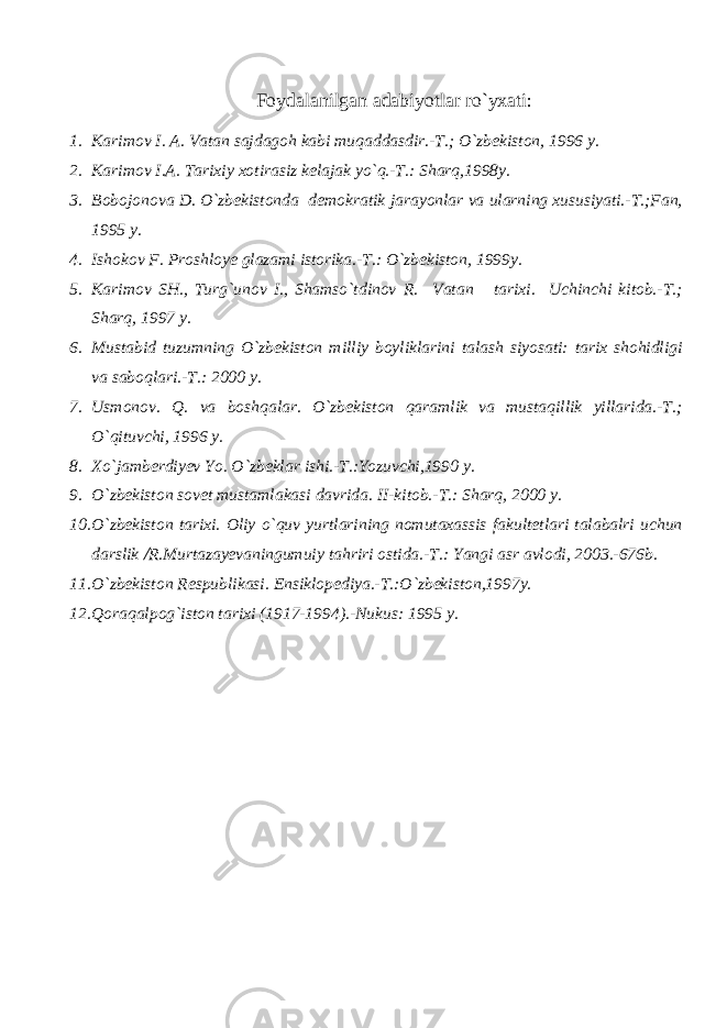 Foydalanilgan adabiyotlar ro`yxati: 1. Karimov I. A. Vatan sajdagoh kabi muqaddasdir.-T.; O`zbekiston, 1996 y. 2. Karimov I.A. Tarixiy xotirasiz kelajak yo`q.-T.: Sharq,1998y. 3. Bobojonova D. O`zbekistonda demokratik jarayonlar va ularning xususiyati.-T.;Fan, 1995 y. 4. Ishokov F. Proshloye glazami istorika.-T.: O`zbekiston, 1999y. 5. Karimov SH., Turg`unov I., Shamso`tdinov R. Vatan tarixi. Uchinchi kitob.-T.; Sharq, 1997 y. 6. Mustabid tuzumning O`zbekiston milliy boyliklarini talash siyosati: tarix shohidligi va saboqlari.-T.: 2000 y. 7. Usmonov. Q. va boshqalar. O`zbekiston qaramlik va mustaqillik yillarida.-T.; O`qituvchi, 1996 y. 8. Xo`jamberdiyev Yo. O`zbeklar ishi.-T.:Yozuvchi,1990 y. 9. O`zbekiston sovet mustamlakasi davrida. II -kitob.-T.: Sharq, 2000 y. 10. O`zbekiston tarixi. Oliy o`quv yurtlarining nomutaxassis fakultetlari talabalri uchun darslik  R.Murtazayevaningumuiy tahriri ostida.-T.: Yangi asr avlodi, 2003.-676b. 11. O`zbekiston Respublikasi. Ensiklopediya.-T.:O`zbekiston,1997y. 12. Qoraqalpog`iston tarixi (1917-1994).-Nukus: 1995 y. 