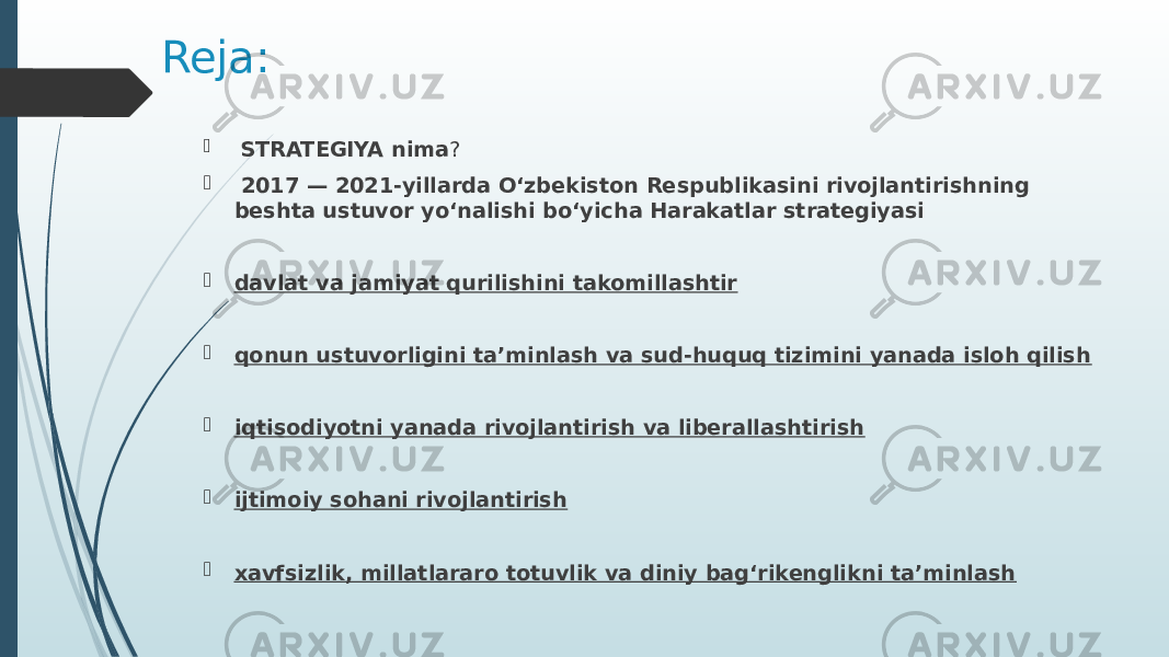 Reja:  STRATEGIYA nima ?  2017 — 2021-yillarda O‘zbekiston Respublikasini rivojlantirishning beshta ustuvor yo‘nalishi bo‘yicha Harakatlar strategiyasi    davlat va jamiyat qurilishini takomillashtir  qonun ustuvorligini ta’minlash va sud-huquq tizimini yanada isloh qilish  iqtisodiyotni yanada rivojlantirish va liberallashtirish  ijtimoiy sohani rivojlantirish  xavfsizlik, millatlararo totuvlik va diniy bag‘rikenglikni ta’minlash 