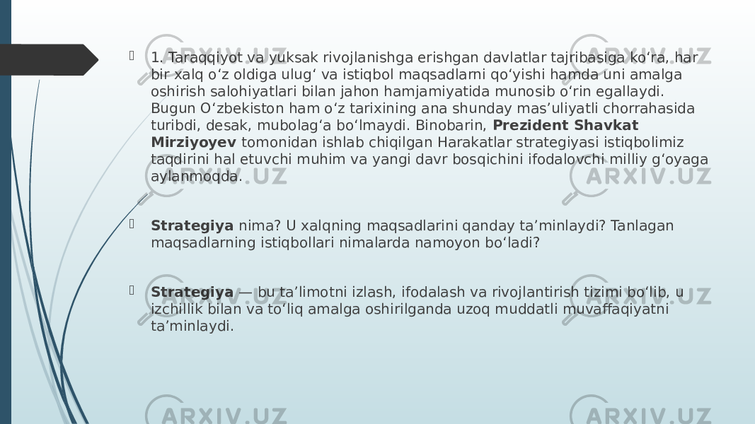  1. Taraqqiyot va yuksak rivojlanishga erishgan davlatlar tajribasiga koʻra, har bir xalq oʻz oldiga ulugʻ va istiqbol maqsadlarni qoʻyishi hamda uni amalga oshirish salohiyatlari bilan jahon hamjamiyatida munosib oʻrin egallaydi. Bugun Oʻzbekiston ham oʻz tarixining ana shunday masʼuliyatli chorrahasida turibdi, desak, mubolagʻa boʻlmaydi. Binobarin, Prezident Shavkat Mirziyoyev tomonidan ishlab chiqilgan Harakatlar strategiyasi istiqbolimiz taqdirini hal etuvchi muhim va yangi davr bosqichini ifodalovchi milliy gʻoyaga aylanmoqda.  Strategiya nima? U xalqning maqsadlarini qanday taʼminlaydi? Tanlagan maqsadlarning istiqbollari nimalarda namoyon boʻladi?  Strategiya — bu taʼlimotni izlash, ifodalash va rivojlantirish tizimi boʻlib, u izchillik bilan va toʻliq amalga oshirilganda uzoq muddatli muvaffaqiyatni taʼminlaydi. 