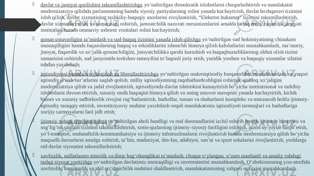  davlat va jamiyat qurilishini takomillashtirishga  yo‘naltirilgan demokratik islohotlarni chuqurlashtirish va mamlakatni modernizatsiya qilishda parlamentning hamda siyosiy partiyalarning rolini yanada kuchaytirish, davlat boshqaruvi tizimini isloh qilish, davlat xizmatining tashkiliy-huquqiy asoslarini rivojlantirish, “Elektron hukumat” tizimini takomillashtirish, davlat xizmatlari sifati va samarasini oshirish, jamoatchilik nazorati mexanizmlarini amalda tatbiq etish, fuqarolik jamiyati institutlari hamda ommaviy axborot vositalari rolini kuchaytirish;  qonun ustuvorligini ta’minlash va sud-huquq tizimini yanada isloh qilishga  yo‘naltirilgan sud hokimiyatining chinakam mustaqilligini hamda fuqarolarning huquq va erkinliklarini ishonchli himoya qilish kafolatlarini mustahkamlash, ma’muriy, jinoyat, fuqarolik va xo‘jalik qonunchiligini, jinoyatchilikka qarshi kurashish va huquqbuzarliklarning oldini olish tizimi samarasini oshirish, sud jarayonida tortishuv tamoyilini to‘laqonli joriy etish, yuridik yordam va huquqiy xizmatlar sifatini tubdan yaxshilash;  iqtisodiyotni yanada rivojlantirish va liberallashtirishga  yo‘naltirilgan makroiqtisodiy barqarorlikni mustahkamlash va yuqori iqtisodiy o‘sish sur’atlarini saqlab qolish, milliy iqtisodiyotning raqobatbardoshligini oshirish, qishloq xo‘jaligini modernizatsiya qilish va jadal rivojlantirish, iqtisodiyotda davlat ishtirokini kamaytirish bo‘yicha institutsional va tarkibiy islohotlarni davom ettirish, xususiy mulk huquqini himoya qilish va uning ustuvor mavqeini yanada kuchaytirish, kichik biznes va xususiy tadbirkorlik rivojini rag‘batlantirish, hududlar, tuman va shaharlarni kompleks va mutanosib holda ijtimoiy- iqtisodiy taraqqiy ettirish, investitsiyaviy muhitni yaxshilash orqali mamlakatimiz iqtisodiyoti tarmoqlari va hududlariga xorijiy sarmoyalarni faol jalb etish;  ijtimoiy sohani rivojlantirishga  yo‘naltirilgan aholi bandligi va real daromadlarini izchil oshirib borish, ijtimoiy himoyasi va sog‘lig‘ini saqlash tizimini takomillashtirish, xotin-qizlarning ijtimoiy-siyosiy faolligini oshirish, arzon uy-joylar barpo etish, yo‘l-transport, muhandislik-kommunikatsiya va ijtimoiy infratuzilmalarni rivojlantirish hamda modernizatsiya qilish bo‘yicha maqsadli dasturlarni amalga oshirish, ta’lim, madaniyat, ilm-fan, adabiyot, san’at va sport sohalarini rivojlantirish, yoshlarga oid davlat siyosatini takomillashtirish;  xavfsizlik, millatlararo totuvlik va diniy bag‘rikenglikni ta’minlash, chuqur o‘ylangan, o‘zaro manfaatli va amaliy ruhdagi tashqi siyosat yuritishga  yo‘naltirilgan davlatimiz mustaqilligi va suverenitetini mustahkamlash, O‘zbekistonning yon-atrofida xavfsizlik, barqarorlik va ahil qo‘shnichilik muhitini shakllantirish, mamlakatimizning xalqaro nufuzini mustahkamlash. 