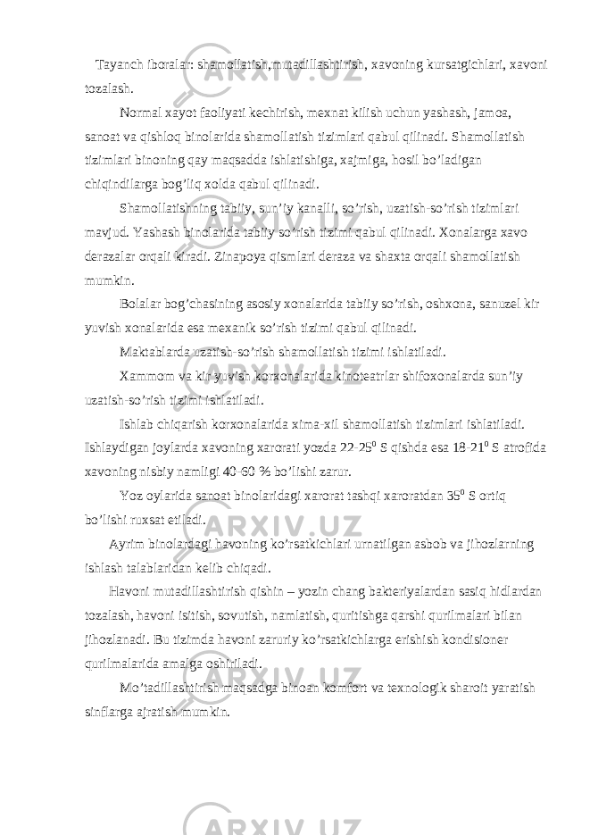  Tayanch iboralar: shamollatish,mutadillashtirish, xavoning kursatgichlari, xavoni tozalash. Normal xayot faoliyati kechirish, mexnat kilish uchun yashash, jamoa, sanoat va qishloq binolarida shamollatish tizimlari qabul qilinadi. Shamollatish tizimlari binoning qay maqsadda ishlatishiga, xajmiga, hosil bo’ladigan chiqindilarga bog’liq xolda qabul qilinadi. Shamollatishning tabiiy, sun’iy kanalli, so’rish, uzatish-so’rish tizimlari mavjud. Yashash binolarida tabiiy so’rish tizimi qabul qilinadi. Xonalarga xavo derazalar orqali kiradi. Zinapoya qismlari deraza va shaxta orqali shamollatish mumkin. Bolalar bog’chasining asosiy xonalarida tabiiy so’rish, oshxona, sanuzel kir yuvish xonalarida esa mexanik so’rish tizimi qabul qilinadi. Maktablarda uzatish-so’rish shamollatish tizimi ishlatiladi. Xammom va kir yuvish korxonalarida kinoteatrlar shifoxonalarda sun’iy uzatish-so’rish tizimi ishlatiladi. Ishlab chiqarish korxonalarida xima-xil shamollatish tizimlari ishlatiladi. Ishlaydigan joylarda xavoning xarorati yozda 22-25 0 S qishda esa 18-21 0 S atrofida xavoning nisbiy namligi 40-60 % bo’lishi zarur. Yoz oylarida sanoat binolaridagi xarorat tashqi xaroratdan 35 0 S ortiq bo’lishi ruxsat etiladi. Ayrim binolardagi havoning ko’rsatkichlari urnatilgan asbob va jihozlarning ishlash talablaridan kelib chiqadi. Havoni mutadillashtirish qishin – yozin chang bakteriyalardan sasiq hidlardan tozalash, havoni isitish, sovutish, namlatish, quritishga qarshi qurilmalari bilan jihozlanadi. Bu tizimda havoni zaruriy ko’rsatkichlarga erishish kondisioner qurilmalarida amalga oshiriladi. Mo’tadillashtirish maqsadga binoan komfort va texnologik sharoit yaratish sinflarga ajratish mumkin. 