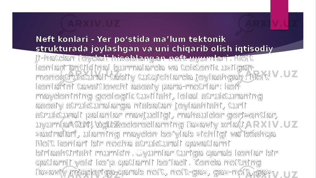 Neft konlari - Yer poʻstida maʼlum tektonik strukturada joylashgan va uni chiqarib olish iqtisodiy ji-hatdan foydali hisoblangan neft uyumlari. Neft konlari antiklinal burmalarda va tektonik uzilgan monostrukturali tabiiy tutqichlarda joylashgan. Neft konlarini tavsiflovchi asosiy para-metrlar: kon maydonining geologik tuzilishi, lokal strukturaning asosiy strukturalarga nisbatan joylashishi, turli strukturali palanlar mavjudligi, mahsuldor gorizontlar, uyumlar turi, uglevodorodlarning fazaviy xrlati, zaxiralari, ularning maydon boʻylab zichligi va boshqa Neft konlari bir necha strukturali qavatlarni birlashtirishi mumkin. Uyumlar turiga qarab konlar bir qatlamli yoki koʻp qatlamli boʻladi. Konda neftning fazaviy miqdoriga qarab neft, neft-gaz, gaz-neft, gaz- kondensat-neft konlariga boʻlinadi. Oʻzaro yaqin joylashgan bir necha yirik neft-gaz konlari havzalarni tashkil qiladi. 