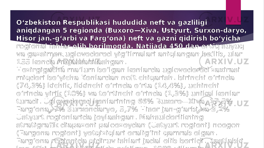 Oʻzbekiston Respublikasi hududida neft va gazliligi aniqdangan 5 regionda (Buxoro—Xiva, Ustyurt, Surxon-daryo, Hisor jan.-gʻarbi va Fargʻona) neft va gazni qidirish boʻyicha regional ishlar olib borilmoqda. Natijada 450 dan ortiq suyuq va gazsimon uglevodorod yigʻilmalari aniqlangan boʻlib, ular 155 konda mujassamlashgan. Hozirgigacha maʼlum boʻlgan konlarda uglevodorod zaxirasi miqdori boʻyicha Konlardan neft chiqarish. birinchi oʻrinda (74,3%) kichik, ikkinchi oʻrinda oʻrta (14,4%), uchinchi oʻrinda yirik (10%) va toʻrtinchi oʻrinda (1,3%) unikal konlar turadi. Uglevodorod konlarining 66% Buxoro—Xiva, 17,5% Fargʻona, 7% Surxondaryo, 5,7% Hisor jan-gʻarbi va 3,2% Ustyurt regionlarida joylashgan. Mahsuldorlikning stratigrafik diapazoni paleozoydan (Ustyurt regioni) neogen (Fargona regioni) yotqiziqlari oraligʻini qamrab olgan. Fargʻona regionida qidiruv ishlari jadal olib borildi. Dastlabki kon (Chi-myon) 1900-yilda ochilgan. 1980-yillarning boshigacha Fargʻona regioni neft qazib olish, zaxiralarni oshirish surʼati boʻyicha Oʻzbekistonda yetakchi oʻrinda edi. 