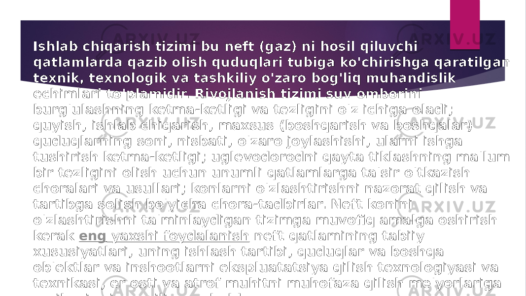 Ishlab chiqarish tizimi bu neft (gaz) ni hosil qiluvchi qatlamlarda qazib olish quduqlari tubiga ko&#39;chirishga qaratilgan texnik, texnologik va tashkiliy o&#39;zaro bog&#39;liq muhandislik echimlari to&#39;plamidir. Rivojlanish tizimi suv omborini burg&#39;ulashning ketma-ketligi va tezligini o&#39;z ichiga oladi; quyish, ishlab chiqarish, maxsus (boshqarish va boshqalar) quduqlarning soni, nisbati, o&#39;zaro joylashishi, ularni ishga tushirish ketma-ketligi; uglevodorodni qayta tiklashning ma&#39;lum bir tezligini olish uchun unumli qatlamlarga ta&#39;sir o&#39;tkazish choralari va usullari; konlarni o&#39;zlashtirishni nazorat qilish va tartibga solish bo&#39;yicha chora-tadbirlar. Neft konini o&#39;zlashtirishni ta&#39;minlaydigan tizimga muvofiq amalga oshirish kerak  eng yaxshi foydalanish  neft qatlamining tabiiy xususiyatlari, uning ishlash tartibi, quduqlar va boshqa ob&#39;ektlar va inshootlarni ekspluatatsiya qilish texnologiyasi va texnikasi, er osti va atrof muhitni muhofaza qilish me&#39;yorlariga majburiy rioya qilingan holda. 