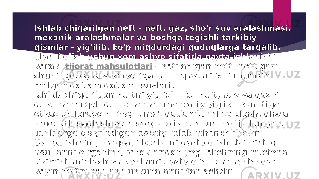 Ishlab chiqarilgan neft - neft, gaz, sho&#39;r suv aralashmasi, mexanik aralashmalar va boshqa tegishli tarkibiy qismlar - yig&#39;ilib, ko&#39;p miqdordagi quduqlarga tarqalib, ularni olish uchun xom ashyo sifatida qayta ishlanishi kerak.  tijorat mahsulotlari  - sotiladigan neft, neft gazi, shuningdek, suv omboriga yana qaytarilishi mumkin bo&#39;lgan qatlam qatlami suvlari. Ishlab chiqarilgan neftni yig&#39;ish - bu neft, suv va gazni quvurlar orqali quduqlardan markaziy yig&#39;ish punktiga etkazish jarayoni. Yog &#39;, neft qatlamlarini to&#39;plash, qisqa muddatli saqlash va hisobga olish uchun mo&#39;ljallangan. Tanklarga qo&#39;yiladigan asosiy talab ishonchlilikdir. Ushbu ishning maqsadi konlarni qazib olish tizimining usullarini o&#39;rganish, ichaklaridan yog &#39;olishning ratsional tizimini aniqlash va konlarni qazib olish va tashishdan keyin neftni saqlash uskunalarini tanlashdir. 