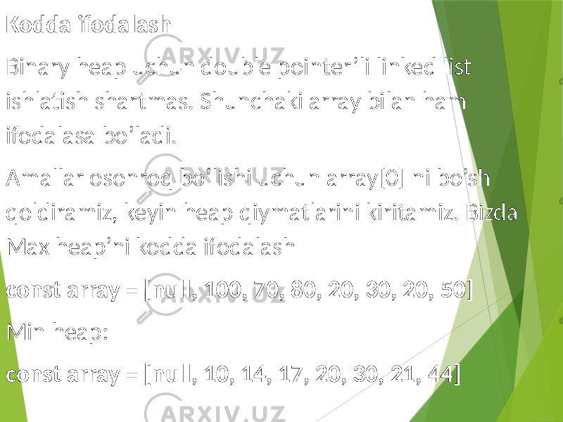 Kodda ifodalash Binary heap uchun double pointer’li linked list ishlatish shartmas. Shunchaki array bilan ham ifodalasa bo’ladi. Amallar osonroq bo’lishi uchun array[0] ni bo’sh qoldiramiz, keyin heap qiymatlarini kiritamiz. Bizda Max heap’ni kodda ifodalash const array = [null, 100, 70, 80, 20, 30, 20, 50] Min heap: const array = [null, 10, 14, 17, 20, 30, 21, 44] 