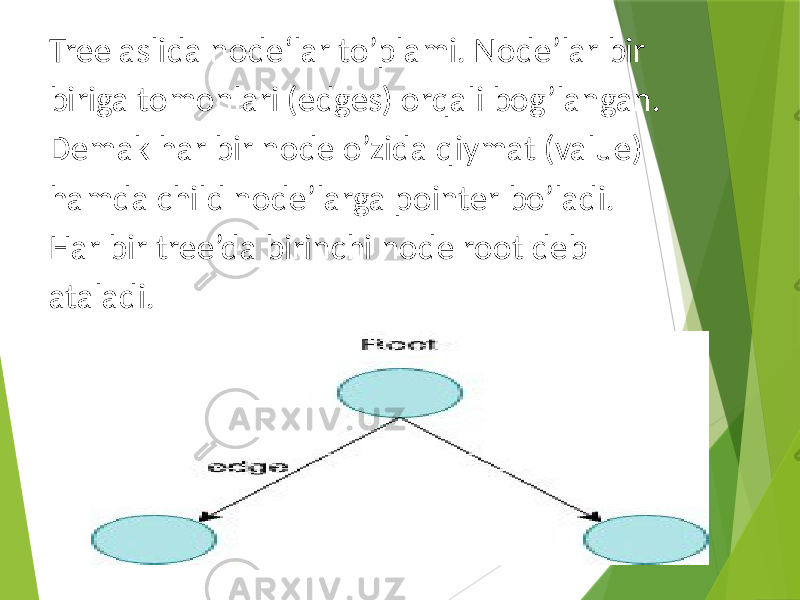 Tree aslida node‘lar to’plami. Node’lar bir biriga tomonlari (edges) orqali bog’langan. Demak har bir node o’zida qiymat (value) hamda child node’larga pointer bo’ladi. Har bir tree’da birinchi node root deb ataladi. 