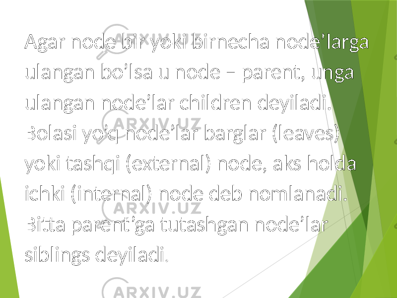 Agar node bir yoki birnecha node’larga ulangan bo’lsa u node – parent, unga ulangan node’lar children deyiladi. Bolasi yo’q node’lar barglar (leaves) yoki tashqi (external) node, aks holda ichki (internal) node deb nomlanadi. Bitta parent’ga tutashgan node’lar siblings deyiladi . 