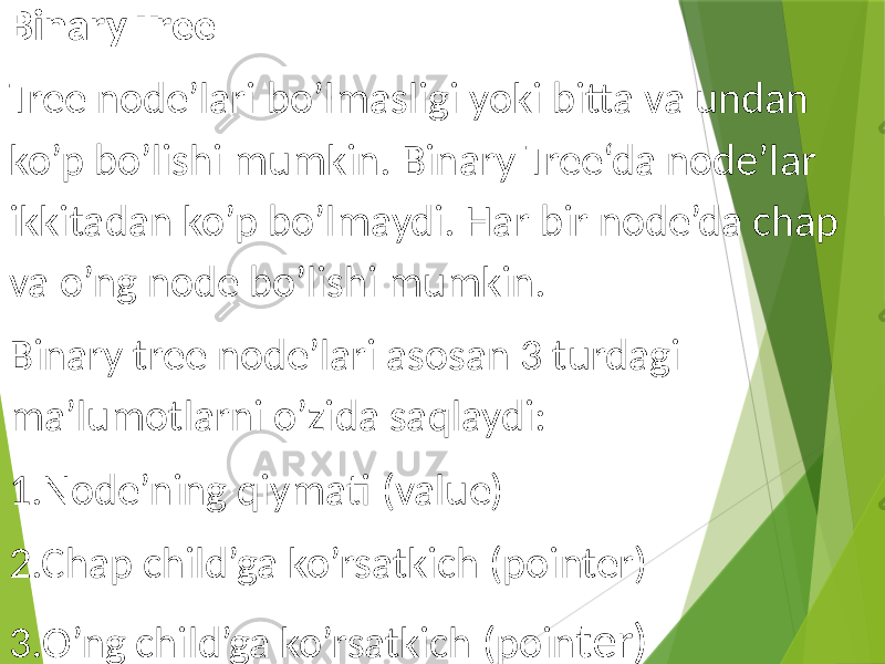 Binary Tree Tree node’lari bo’lmasligi yoki bitta va undan ko’p bo’lishi mumkin. Binary Tree‘da node’lar ikkitadan ko’p bo’lmaydi. Har bir node’da chap va o’ng node bo’lishi mumkin. Binary tree node’lari asosan 3 turdagi ma’lumotlarni o’zida saqlaydi: 1.Node’ning qiymati (value) 2.Chap child’ga ko’rsatkich (pointer) 3.O’ng child’ga ko’rsatkich (poin ter) 