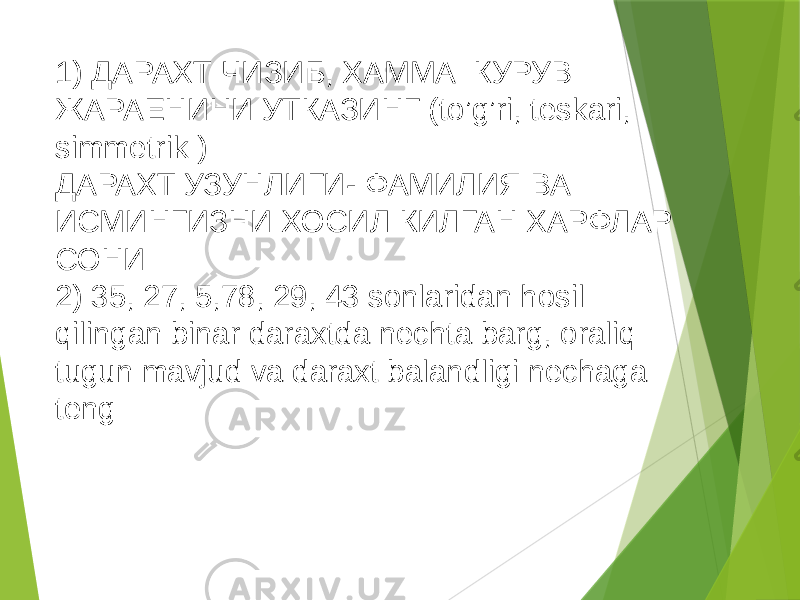 1) ДАРАХТ ЧИЗИБ, ХАММА КУРУВ ЖАРАЕНИНИ УТКАЗИНГ (to’g’ri, teskari, simmetrik ) ДАРАХТ УЗУНЛИГИ- ФАМИЛИЯ ВА ИСМИНГИЗНИ ХОСИЛ КИЛГАН ХАРФЛАР СОНИ 2) 35, 27, 5,78, 29, 43 sonlaridan hosil qilingan binar daraxtda nechta barg, oraliq tugun mavjud va daraxt balandligi nechaga teng 