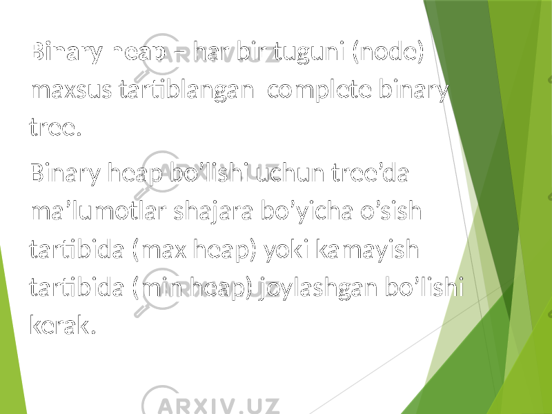 Binary heap – har bir tuguni (node) maxsus tartiblangan complete binary tree. Binary heap bo’lishi uchun tree’da ma’lumotlar shajara bo’yicha o’sish tartibida (max heap) yoki kamayish tartibida (min heap) joylashgan bo’lishi kerak. 