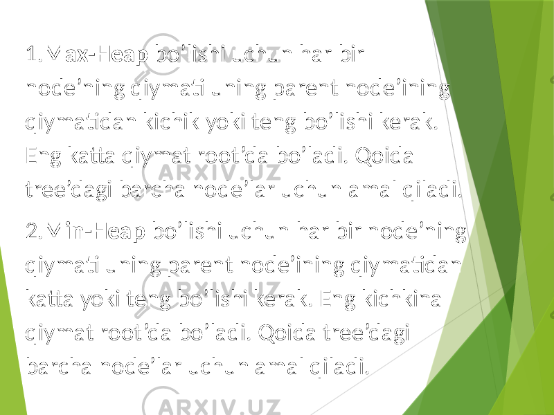 1. Max-Heap bo’lishi uchun har bir node’ning qiymati uning parent node’ining qiymatidan kichik yoki teng bo’lishi kerak. Eng katta qiymat root’da bo’ladi. Qoida tree’dagi barcha node’lar uchun amal qiladi. 2. Min-Heap bo’lishi uchun har bir node’ning qiymati uning parent node’ining qiymatidan katta yoki teng bo’lishi kerak. Eng kichkina qiymat root’da bo’ladi. Qoida tree’dagi barcha node’lar uchun amal qiladi. 