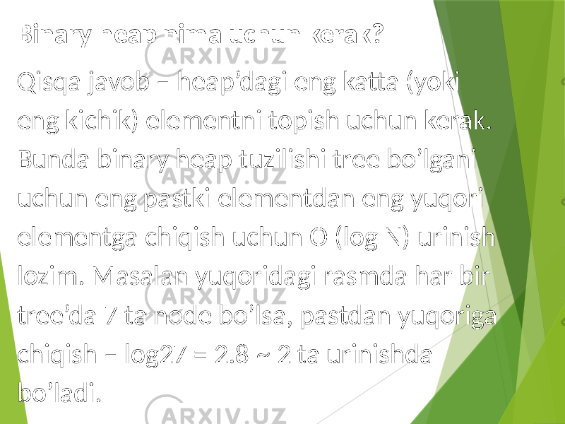 Binary heap nima uchun kerak? Qisqa javob – heap’dagi eng katta (yoki eng kichik) elementni topish uchun kerak. Bunda binary heap tuzilishi tree bo’lgani uchun eng pastki elementdan eng yuqori elementga chiqish uchun O (log N) urinish lozim. Masalan yuqoridagi rasmda har bir tree’da 7 ta node bo’lsa, pastdan yuqoriga chiqish – log27 = 2.8 ~ 2 ta urinishda bo’ladi. 