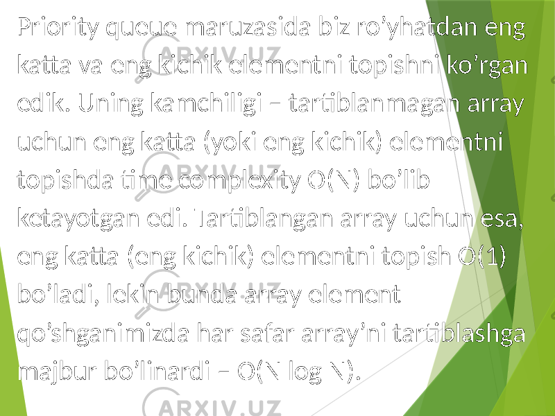 Priority queue maruzasida biz ro’yhatdan eng katta va eng kichik elementni topishni ko’rgan edik. Uning kamchiligi – tartiblanmagan array uchun eng katta (yoki eng kichik) elementni topishda time complexity O(N) bo’lib ketayotgan edi. Tartiblangan array uchun esa, eng katta (eng kichik) elementni topish O(1) bo’ladi, lekin bunda array element qo’shganimizda har safar array’ni tartiblashga majbur bo’linardi – O(N log N). 