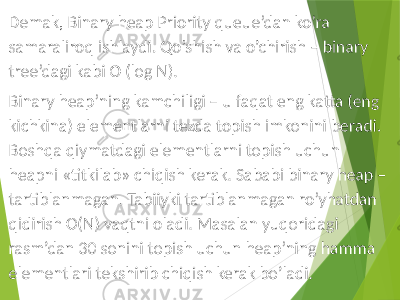 Demak, Binary heap Priority queue’dan ko’ra samaraliroq ishlaydi. Qo’shish va o’chirish – binary tree’dagi kabi O (log N). Binary heap’ning kamchiligi – u faqat eng katta (eng kichkina) elementlarni tezda topish imkonini beradi. Boshqa qiymatdagi elementlarni topish uchun heapni «titkilab» chiqish kerak. Sababi binary heap – tartiblanmagan. Tabiiyki tartiblanmagan ro’yhatdan qidirish O(N) vaqtni oladi. Masalan yuqoridagi rasm’dan 30 sonini topish uchun heap’ning hamma elementlari tekshirib chiqish kerak bo’ladi. 