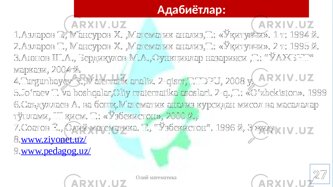 27Адабиётлар: 1. Азларов Т., Мансуров Х. ,Математик анализ,T.: «Ўқитувчи». 1 т: 1994 й. 2. Азларов Т., Мансуров Х. ,Математик анализ,T.: «Ўқитувчи». 2 т: 1995 й. 3. Аюпов Ш.А., Бердиқулов М.А.,Функциялар назарияси ,Т.: “ЎАЖБНТ” маркази, 2004 й. 4. Turgunbayev R.,Matematik analiz. 2-qism,T.TDPU, 2008 y. 5. Jo‘raev T. va boshqalar,Oliy matematika asoslari. 2-q.,T.: «O‘zbekiston». 1999 6. Сaъдуллaев A. вa бoшқ.Maтемaтик aнaлиз курсидaн мисoл вa мaсaлaлaр тўплaми, III қисм. T.: «Ўзбекистoн», 2000 й., 7. Соатов Ё., Олий математика. Т., “Ўзбекистон”. 1996 й, 3 жилд 8. www.ziyonet.uz/ 9. www.pedagog.uz / Олий математика 