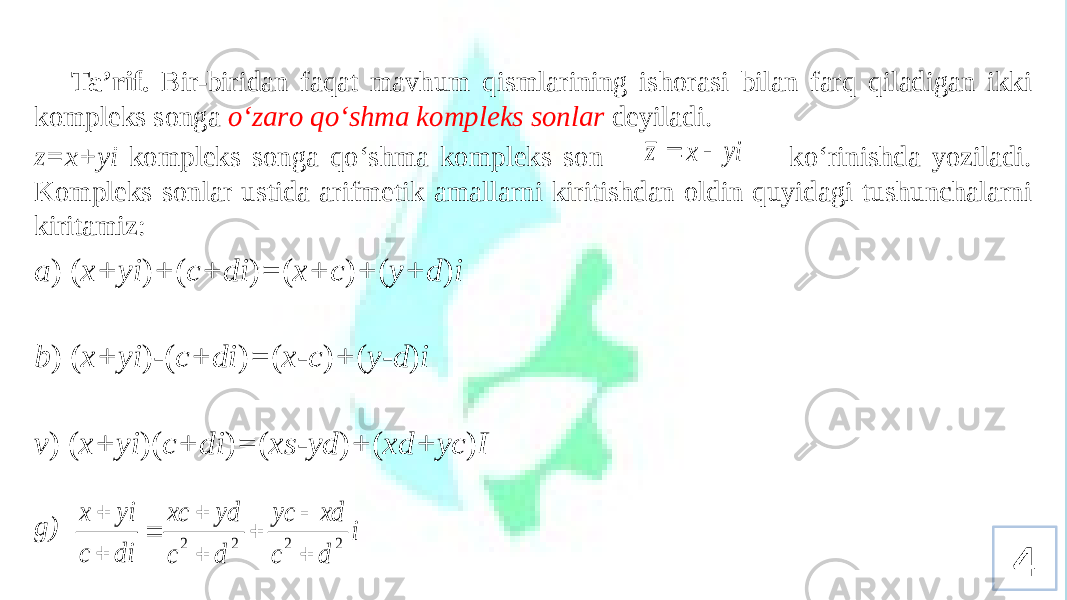 Ta’rif. Bir-biridan faqat mavhum qismlarining ishоrasi bilan farq qiladigan ikki kоmplеks sоnga o‘zarо qo‘shma kоmplеks sоnlar dеyiladi. z=x+yi kоmplеks sоnga qo‘shma kоmplеks sоn ko‘rinishda yoziladi. Kоmplеks sоnlar ustida arifmеtik amallarni kiritishdan оldin quyidagi tushunchalarni kiritamiz: a ) ( x+yi ) + ( c+di ) = ( x+c ) + ( y+d ) i b ) ( x+yi ) - ( c+di ) = ( x-c ) + ( y-d ) i v ) ( x+yi )( c+di ) = ( xs-yd ) + ( xd+yc ) I g) 4yi x z   i d c xd yc d c yd xc di c yi x 2 2 2 2         