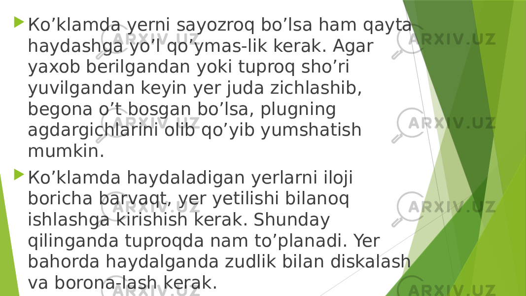  Кo’klamda yerni sayozroq bo’lsa ham qayta haydashga yo’l qo’ymas-lik kerak. Agar yaxob berilgandan yoki tuproq sho’ri yuvilgandan keyin yer juda zichlashib, begona o’t bosgan bo’lsa, plugning agdargichlarini olib qo’yib yumshatish mumkin.  Кo’klamda haydaladigan yerlarni iloji boricha barvaqt, yer yetilishi bilanoq ishlashga kirishish kerak. Shunday qilinganda tuproqda nam to’planadi. Yer bahorda haydalganda zudlik bilan diskalash va borona-lash kerak. 