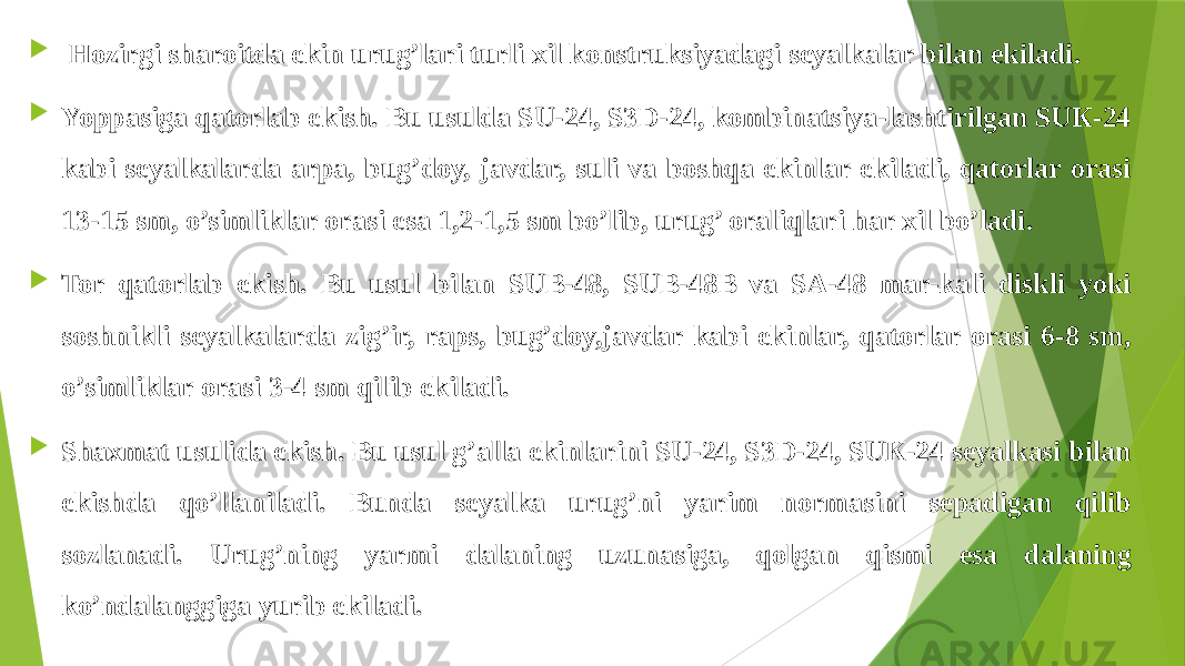    Hozirgi sharoitda ekin urug’lari turli xil konstruksiyadagi seyalkalar bilan ekiladi.  Yoppasiga qatorlab ekish. Bu usulda SU-24, S3D-24, kombinatsiya-lashtirilgan SUК-24 kabi seyalkalarda arpa, bug’doy, javdar, suli va boshqa ekinlar ekiladi, qatorlar orasi 13-15 sm, o’simliklar orasi esa 1,2-1,5 sm bo’lib, urug’ oraliqlari har xil bo’ladi.  Tor qatorlab ekish. Bu usul bilan SUB-48, SUB-48B va SA-48 mar-kali diskli yoki soshnikli seyalkalarda zig’ir, raps, bug’doy,javdar kabi ekinlar, qatorlar orasi 6-8 sm, o’simliklar orasi 3-4 sm qilib ekiladi.  Shaxmat usulida ekish. Bu usul g’alla ekinlarini SU-24, S3D-24, SUК-24 seyalkasi bilan ekishda qo’llaniladi. Bunda seyalka urug’ni yarim normasini sepadigan qilib sozlanadi. Urug’ning yarmi dalaning uzunasiga, qolgan qismi esa dalaning ko’ndalanggiga yurib ekiladi. 