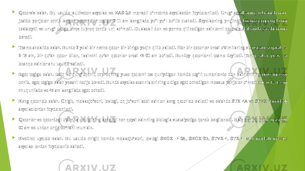  Qatorsiz ekish. Bu usulda kultivator seyalka va КAS-3,5 markali o’rnatma seyalkadan foydalaniladi. Urug’ seyalkaning tebranish nati- jasida panjalar ochib ketgan egatchalar tagiga 6-11 sm kenglikda yo’l-yo’l bo’lib tushadi. Seyalkaning prujinali boronasi tuproq betini tekislaydi va urug’ ustiga biroz tuproq tortib uni ko’madi. Dukkakli don va yorma qilinadigan ekinlarni qatorsiz ekilganda yaxshi natija beradi.  Tasma shaklida ekish. Bunda 2 yoki bir necha qator bir-biriga yaqin qilib ekiladi. Har bir qatorlar orasi o’simlikning xususiyatiga qarab 7- 8-15 sm, bir qo’sh qator bilan, ikkinchi qo’sh qatorlar orasi 45-60 sm bo’ladi. Bunday qatorlarni tasma deyiladi. Tariq, sabzi, piyoz va boshqa ekinlar shu usulda ekiladi.  Egat tagiga ekish. Issiq va qurg’oqchil, tuproqning yuza qatlami tez quriydigan hamda tog’li tumanlarda don ekinlarining urug’ini egat ochib, egat tagiga ekish yaxshi natija beradi. Bunda seyalka soshniklarining oldiga egat ochadigan maxsus panjalar o’rnatiladi, u 12-15 sm chuqurlikda va 45 sm kenglikda egat ochadi.  Кeng qatorlab ekish. Chigit, makkajo’xori, lavlagi, oq jo’xori kabi ekinlar keng qatorlab ekiladi va ekishda STX-4A va STVX-4 markali seyalkalardan foydalaniladi.  Qatorlar va qatordagi o’simlik oraligining kengligi har qaysi ekinning biologik xususiyatiga qarab belgilanadi. Ekinlarning qator orasi 60- 90 sm va undan ortiq bo’lishi mumkin.  Кvadrat uyalab ekish. Bu usulda chigit hamda makkajo’xori, lavlagi SКGX -4-6A, SКGX-6B, STVX-4, STX-4 kabi markali maxsus seyalka-lardan foydalanib ekiladi. 