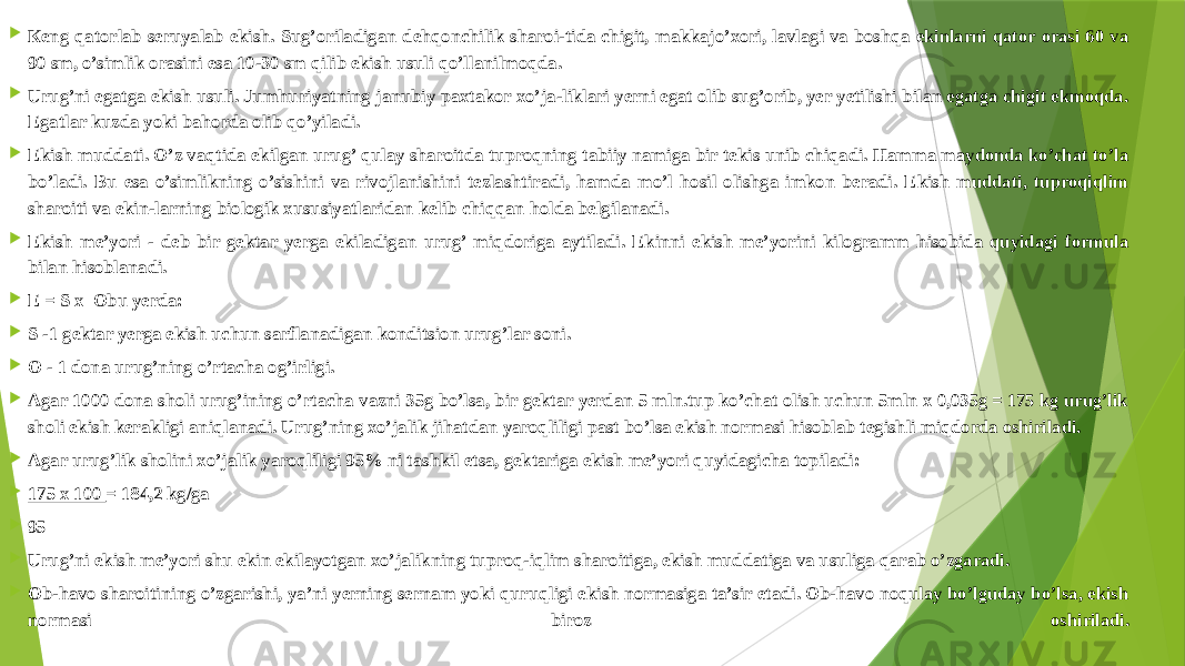  Кeng qatorlab seruyalab ekish. Sug’oriladigan dehqonchilik sharoi-tida chigit, makkajo’xori, lavlagi va boshqa ekinlarni qator orasi 60 va 90 sm, o’simlik orasini esa 10-30 sm qilib ekish usuli qo’llanilmoqda.  Urug’ni egatga ekish usuli. Jumhuriyatning janubiy paxtakor xo’ja-liklari yerni egat olib sug’orib, yer yetilishi bilan egatga chigit ekmoqda. Egatlar kuzda yoki bahorda olib qo’yiladi.  Ekish muddati. O’z vaqtida ekilgan urug’ qulay sharoitda tuproqning tabiiy namiga bir tekis unib chiqadi. Hamma maydonda ko’chat to’la bo’ladi. Bu esa o’simlikning o’sishini va rivojlanishini tezlashtiradi, hamda mo’l hosil olishga imkon beradi. Ekish muddati, tuproqiqlim sharoiti va ekin-larning biologik xususiyatlaridan kelib chiqqan holda belgilanadi.  Ekish me’yori - deb bir gektar yerga ekiladigan urug’ miqdoriga aytiladi. Ekinni ekish me’yorini kilogramm hisobida quyidagi formula bilan hisoblanadi.  E = S x Obu yerda:  S -1 gektar yerga ekish uchun sarflanadigan konditsion urug’lar soni.  O - 1 dona urug’ning o’rtacha og’irligi.  Agar 1000 dona sholi urug’ining o’rtacha vazni 35g bo’lsa, bir gektar yerdan 5 mln.tup ko’chat olish uchun 5mln x 0,035g = 175 kg urug’lik sholi ekish kerakligi aniqlanadi. Urug’ning xo’jalik jihatdan yaroqliligi past bo’lsa ekish normasi hisoblab tegishli miqdorda oshiriladi.  Agar urug’lik sholini xo’jalik yaroqliligi 95% ni tashkil etsa, gektariga ekish me’yori quyidagicha topiladi:  175 x 100  = 184,2 kg/ga  95   Urug’ni ekish me’yori shu ekin ekilayotgan xo’jalikning tuproq-iqlim sharoitiga, ekish muddatiga va usuliga qarab o’zgaradi.  Ob-havo sharoitining o’zgarishi, ya’ni yerning sernam yoki quruqligi ekish normasiga ta’sir etadi. Ob-havo noqulay bo’lguday bo’lsa, ekish normasi biroz oshiriladi. 