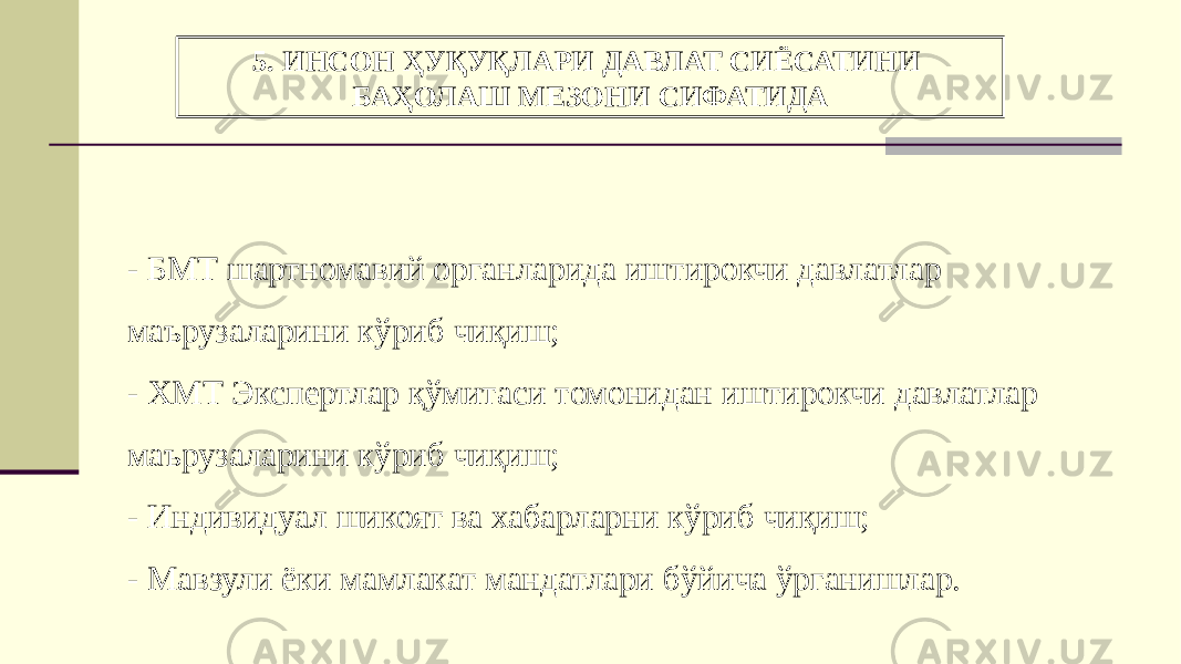 5. ИНСОН ҲУҚУҚЛАРИ ДАВЛАТ СИЁСАТИНИ БАҲОЛАШ МЕЗОНИ СИФАТИДА - БМТ шартномавий органларида иштирокчи давлатлар маърузаларини кўриб чиқиш; - ХМТ Экспертлар қўмитаси томонидан иштирокчи давлатлар маърузаларини кўриб чиқиш; - Индивидуал шикоят ва хабарларни кўриб чиқиш; - Мавзули ёки мамлакат мандатлари бўйича ўрганишлар. 