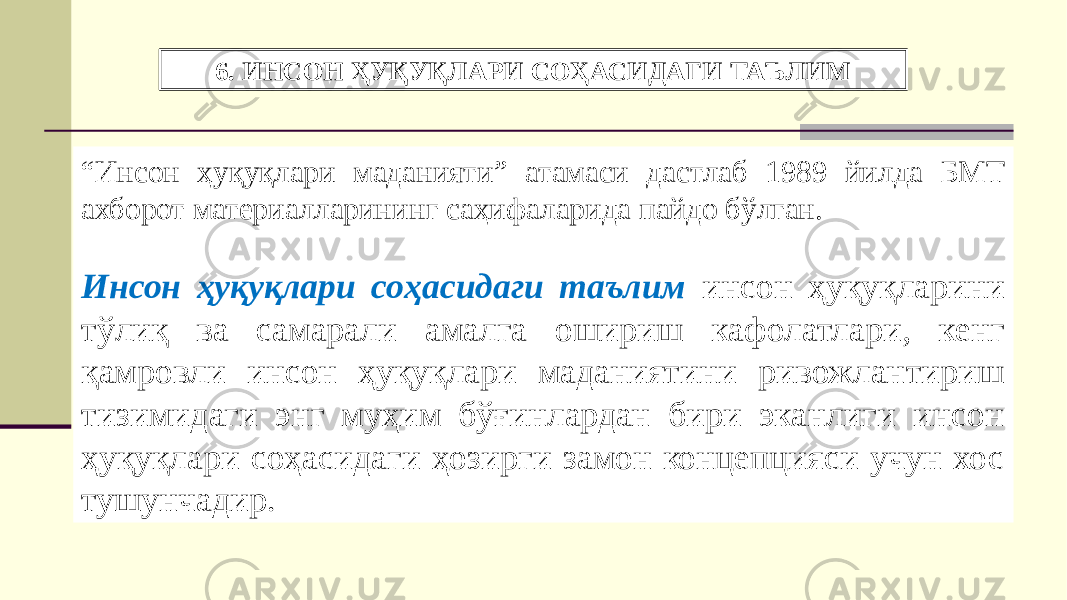 6. ИНСОН ҲУҚУҚЛАРИ СОҲАСИДАГИ ТАЪЛИМ “ Инсон ҳуқуқлари маданияти” атамаси дастлаб 1989 йилда БМТ ахборот материалларининг саҳифаларида пайдо бўлган. Инсон ҳуқуқлари соҳасидаги таълим инсон ҳуқуқларини тўлиқ ва самарали амалга ошириш кафолатлари, кенг қамровли инсон ҳуқуқлари маданиятини ривожлантириш тизимидаги энг муҳим бўғинлардан бири эканлиги инсон ҳуқуқлари соҳасидаги ҳозирги замон концепцияси учун хос тушунчадир. 