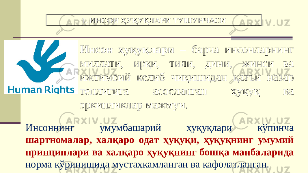 1. ИНСОН ҲУҚУҚЛАРИ ТУШУНЧАСИ Инсон ҳуқуқлари – барча инсонларнинг миллати, ирқи, тили, дини, жинси ва ижтимоий келиб чиқишидан қатъи назар тенлигига асосланган ҳуқуқ ва эркинликлар мажмуи. Инсоннинг умумбашарий ҳуқуқлари кўпинча шартномалар, халқаро одат ҳуқуқи, ҳуқуқнинг умумий принциплари ва халқаро ҳуқуқнинг бошқа манбаларида норма кўринишида мустаҳкамланган ва кафолатланган. 