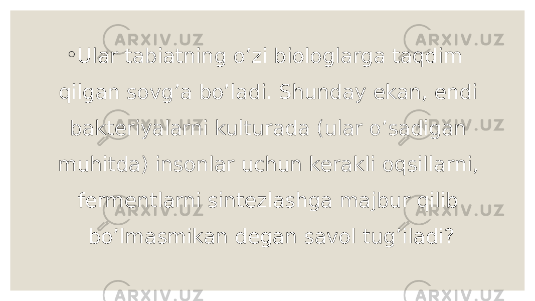 ◦ Ular tabiatning o’zi biologlarga taqdim qilgan sovg’a bo’ladi. Shunday ekan, endi bakteriyalarni kulturada (ular o’sadigan muhitda) insonlar uchun kerakli oqsillarni, fermentlarni sintezlashga majbur qilib bo’lmasmikan degan savol tug’iladi? 