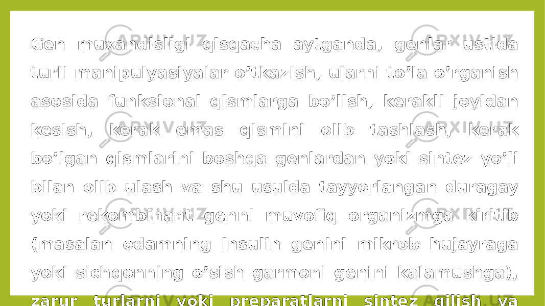 Gen muxandisligi qisqacha aytganda, genlar ustida turli manipulyasiyalar o’tkazish, ularni to’la o’rganish asosida funksional qismlarga bo’lish, kerakli joyidan kesish, kerak emas qismini olib tashlash, kerak bo’lgan qismlarini boshqa genlardan yoki sintez yo’li bilan olib ulash va shu usulda tayyorlangan duragay yoki rekombinant genni muvofiq organizmga kiritib (masalan odamning insulin genini mikrob hujayraga yoki sichqonning o’sish garmoni genini kalamushga), zarur turlarni yoki preparatlarni sintez qilish va xakozo g’oyalar va texnologiyalarning yig’indisidir 