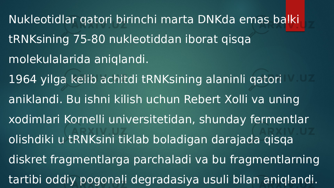 Nukleotidlar qatori birinchi marta DNKda emas balki tRNKsining 75-80 nukleotiddan iborat qisqa molekulalarida aniqlandi. 1964 yilga kelib achitdi tRNKsining alaninli qatori aniklandi. Bu ishni kilish uchun Rebert Xolli va uning xodimlari Kornelli universitetidan, shunday fermentlar olishdiki u tRNKsini tiklab boladigan darajada qisqa diskret fragmentlarga parchaladi va bu fragmentlarning tartibi oddiy pogonali degradasiya usuli bilan aniqlandi. 