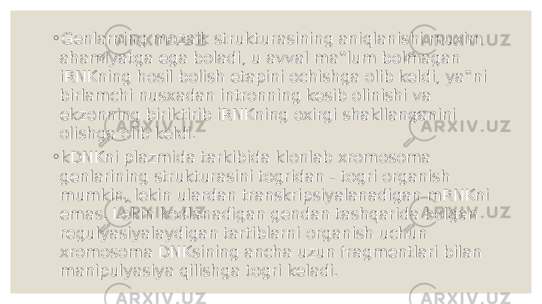 ◦ Genlarning mozaik strukturasining aniqlanishi muxim ahamiyatga ega boladi, u avval ma‟lum bolmagan iRNKning hosil bolish etapini ochishga olib keldi, ya‟ni birlamchi nusxadan intronning kesib olinishi va ekzonning biriktirib iRNKning oxirgi shakllanganini olishga olib keldi. ◦ kDNKni plazmida tarkibida klonlab xromosoma genlarining strukturasini togridan - togri organish mumkin, lekin ulardan transkripsiyalanadigan mRNKni emas. Lekin kodlanadigan gendan tashqarida bolgan regulyasiyalaydigan tartiblarni organish uchun xromosoma DNKsining ancha uzun fragmentlari bilan manipulyasiya qilishga togri keladi. 