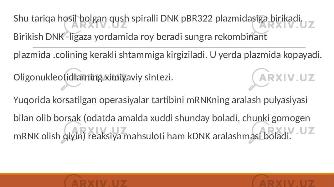  Shu tariqa hosil bolgan qush spiralli DNK pBR322 plazmidasiga birikadi. Birikish DNK -ligaza yordamida roy beradi sungra rekombinant plazmida .colining kerakli shtammiga kirgiziladi. U yerda plazmida kopayadi. Oligonukleotidlarning ximiyaviy sintezi. Yuqorida korsatilgan operasiyalar tartibini mRNKning aralash pulyasiyasi bilan olib borsak (odatda amalda xuddi shunday boladi, chunki gomogen mRNK olish qiyin) reaksiya mahsuloti ham kDNK aralashmasi boladi. 