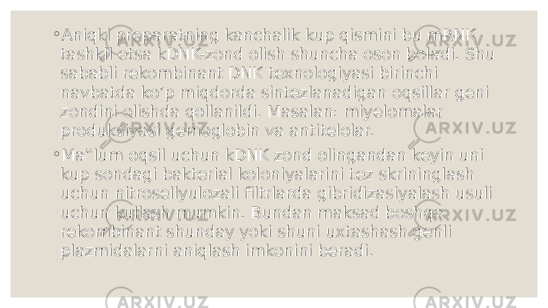 ◦ Aniqki preparatning kanchalik kup qismini bu mRNK tashkil etsa kDNK-zond olish shuncha oson boladi. Shu sababli rekombinant DNK texnologiyasi birinchi navbatda ko’p miqdorda sintezlanadigan oqsillar geni zondini olishda qollanildi. Masalan: miyelomalar produksiyasi gemoglobin va antitelolar. ◦ Ma‟lum oqsil uchun kDNK zond olingandan keyin uni kup sondagi bakterial koloniyalarini tez skrininglash uchun nitrosellyulozali filtrlarda gibridizasiyalash usuli uchun kullash mumkin. Bundan maksad boshqa rekombinant shunday yoki shuni uxtashash genli plazmidalarni aniqlash imkonini beradi. 