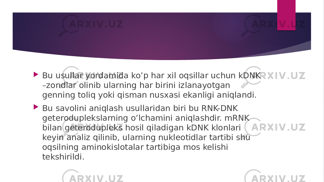  Bu usullar yordamida ko’p har xil oqsillar uchun kDNK –zondlar olinib ularning har birini izlanayotgan genning toliq yoki qisman nusxasi ekanligi aniqlandi.  Bu savolini aniqlash usullaridan biri bu RNK-DNK geteroduplekslarning o’lchamini aniqlashdir. mRNK bilan geterodupleks hosil qiladigan kDNK klonlari keyin analiz qilinib, ularning nukleotidlar tartibi shu oqsilning aminokislotalar tartibiga mos kelishi tekshirildi. 