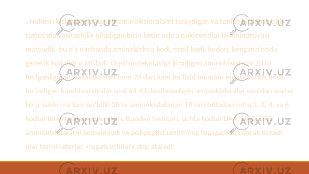  . Nuklein kislotalarda har bir aminokislotalarni taniydigan va tanlab biriktirib olib tashishda vositachilik qiladigan birin-ketin uchta nukleotidlar kombinatsiyasi mavjudki, bu o’z navbatida aminokislota kodi, oqsil kodi, kodon, keng ma&#39;noda genetik kod deb yuritiladi. Oqsil molekulasiga kiradigan aminokislotalar 20 ta bo’lganligidan kodonlar soni ham 20 dan kam bo’lishi mumkin emas. Bunda hosil bo’ladigan kombinatsiyalar soni 64-43, kodlanadigan aminokislotalar sonidan ancha ko’p, lekin ma&#39;lum bo’ldiki 20 ta aminokislotadan 18 tasi bittadan ortiq 2, 3, 4, va 6 kodon bilan kodlana olar ekan. Bundan tashqari, uchta kodon UAA, UAG, UGS aminokislotalarni kodlamaydi va polipeptid zanjirining tugaganidan darak beradi, ular terminatorlar «tugatuvchilar» deb ataladi. 